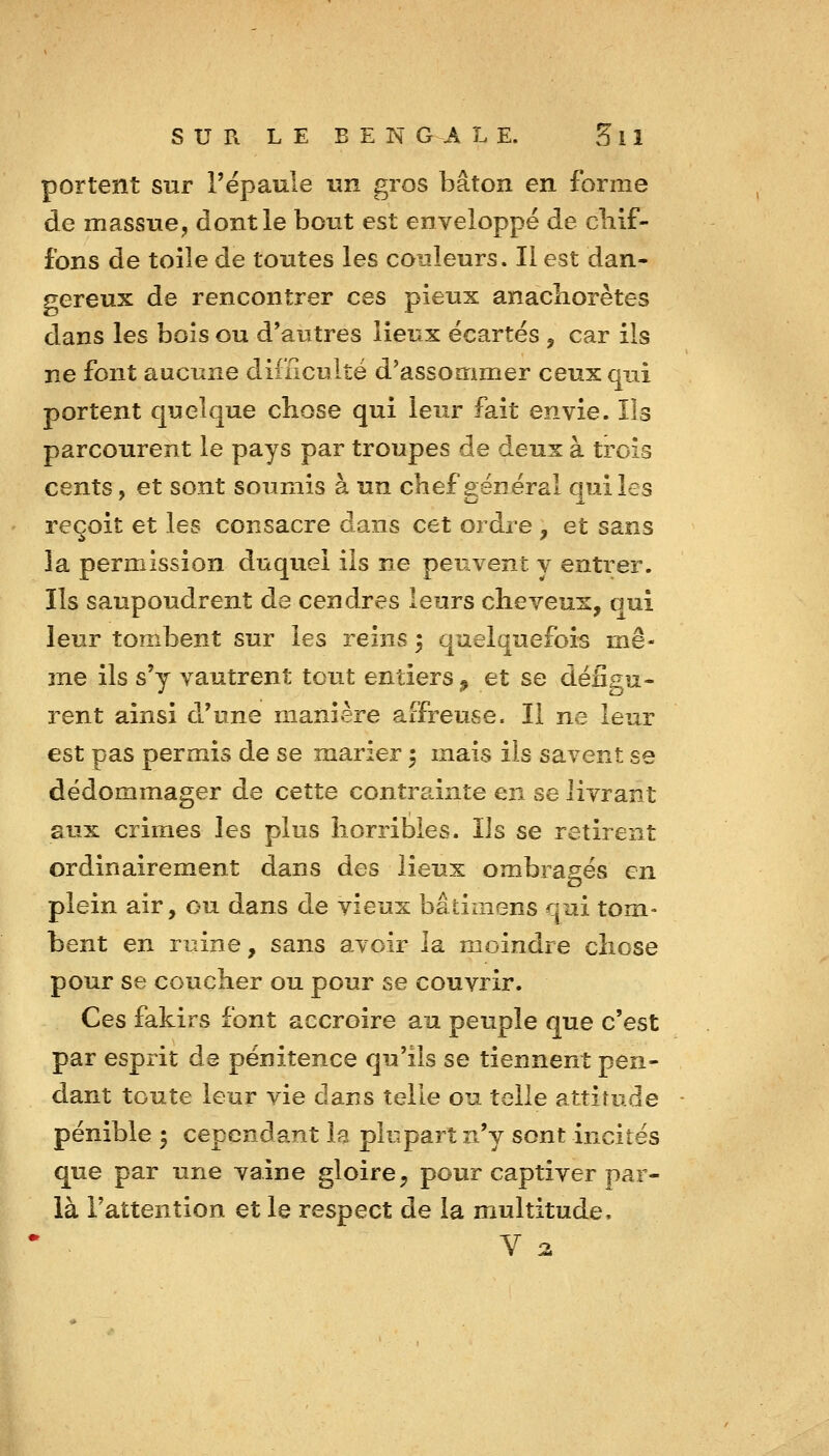 portent sur l'épaule un gros bâton en forme de massue, dont le bout est enveloppé de cliif- fons de toile de toutes les couleurs. Il est dan- r^ereux de rencontrer ces pieux anacliorètes dans les bois ou d'autres lieux écartés , car ils ne font aucune difficulté d'assommer ceux qui portent quelque chose qui leur fait envie. Ils parcourent le pays par troupes de deux à trois cents, et sont soumis à un chef général qui les reçoit et les consacre dans cet ordre , et sans la permission duquel ils ne peuvent y entrer. Ils saupoudrent de cendres leurs cheveux, oui leur tombent sur les reins 5 quelquefois mê- me ils s'y vautrent tout entiers ^ et se défigu- rent ainsi d'une manière affreuse. Il ne leur est pas permis de se marier 5 mais ils savent se dédommager de cette contrainte en se livrant aux crimes les plus horribles. Ils se retirent ordinairement dans des lieux ombragés en plein air, ou dans de vieux bâtimens qui tom- bent en ruine, sans avoir la moindre chose pour se coucher ou pour se couvrir. Ces fakirs font accroire au peuple que c'est par esprit de pénitence qu'ils se tiennent pen- dant toute leur vie dans telle ou telle attitude pénible 5 cependant la plupart n'y sont incités que par une vaine gloire, pour captiver par- là l'attention et le respect de la multitude. V 2