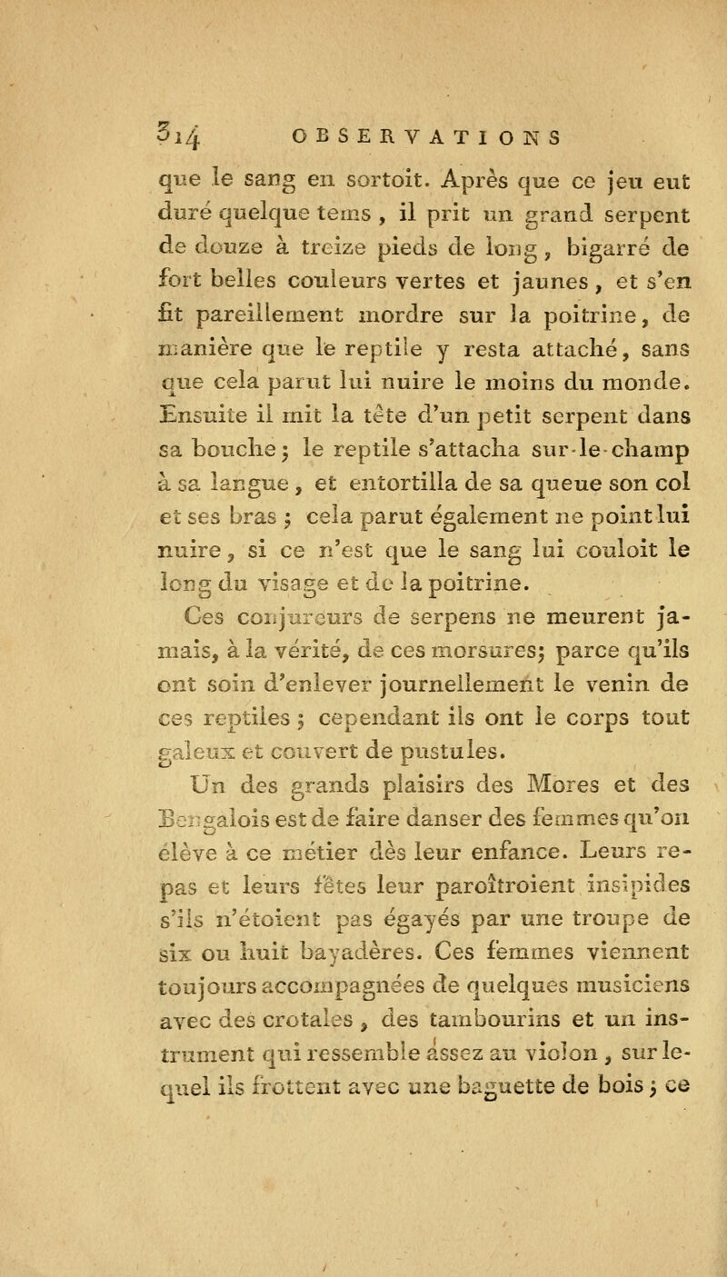 que le sang en sortoit. Après que ce jeu eut duré quelque tems , il prit un grand serpent de douze à treize pieds de ioug, bigarré de fort belles couleurs vertes et jaunes , et s*en £t pareillement mordre sur la poitrine, de n;anière que le reptile y resta attaché, sans que cela parut lui nuire le moins du monde. Ensuite il mit la tête d*un petit serpent dans sa bouclie^ le reptile s'attacha surde-champ à sa langue , et entortilla de sa queue son col et ses bras ^ cela parut également ne point lui nuire, si ce n'est que le sang lui couloit le loî3g du visage et de la poitrine. Ces conjureurs de serpens ne meurent ja- mais, à la vérité, de ces morsures; parce qu'ils ont soin d'enlever journellement le venin de ces reptiles 5 cependant ils ont le corps tout galeux et couvert de pustules. Un des grands plaisirs des Mores et des BeBgalois est de faire danser des femmes qu'on élève à ce métier dès leur enfance. Leurs re- pas et leurs fêtes leur paroîtroient insipides s'ils n'étoient pas égayés par une troupe de six ou huit bayadères. Ces femmes viennent toujours accompagnées de quelques musiciens avec des crotales , des tambourins et un ins- trument qui ressemble assez au violon , sur le- quel ils frottent avec une baguette de bois 3 ce