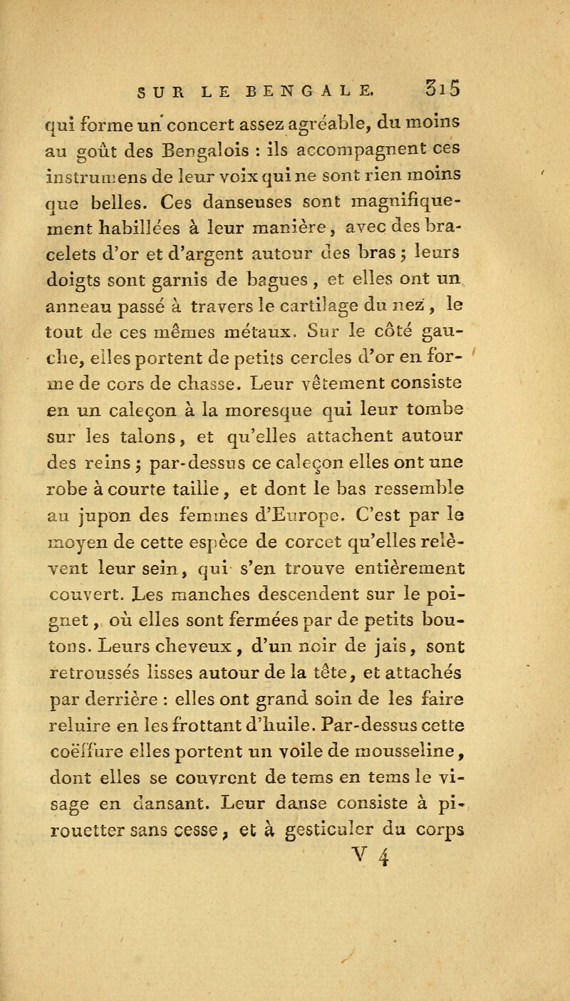 qui forme un concert assez agréable, du moins au goût des Bengalois : ils accompagnent ces instrumens de ieur voix qui ne sont rien moins que belles. Ces danseuses sont magnifique- ment habillées à leur manière, avec des bra- celets d'or et d'argent autour des bras 5 leurs doigts sont garnis de bagues, et elles ont un anneau passé à travers le cartilage du nez , le tout de ces mêmes métaux. Sur le côté gau- clie, elles portent de petits cercles d'or en for- me de cors de chasse. Leur vêtement consiste en un caleçon à la moresque qui leur tombe sur les talons, et qu'elles attachent autour des reins ^ par-dessus ce caleçon elles ont une robe à courte taille, et dont le bas ressemble au jupon des femmes d'Europe. C'est par la moyen de cette espèce de corcet qu'elles relè- vent leur sein, qui s'en trouve entièrement couvert. Les manches descendent sur le poi- gnet , où elles sont fermées par de petits bou- tons. Leurs cheveux, d'un noir de jais, sont retroussés lisses autour de la tête, et attachés par derrière : elles ont grand soin de les faire reluire en les frottant d'huile. Par-dessus cette coëffure elles portent un voile de mousseline, dont elles se couvrent de teras en tems le vi- sage en dansant. Leur danse consiste à pi» rouetter sans cesse, et à gesticuler da corps 4 V '■