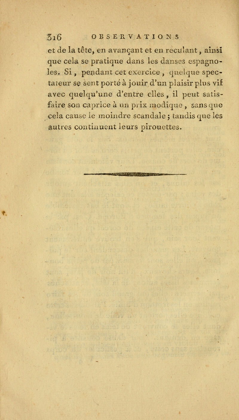 et de la tête, en ayançant et en reculant, ainsi que cela se pratique dans les danses espagno- les. Si, pendant cet exercice , quelque spec- tateur sç sent porté à jouir d'un plaisir plus vif avec quelqu'une d'entre elles, il peut satis- faire son caprice à un prix modique , sans que cela cause le moindre scandale 5 tandis que les autres continuent leurs pirouettes.