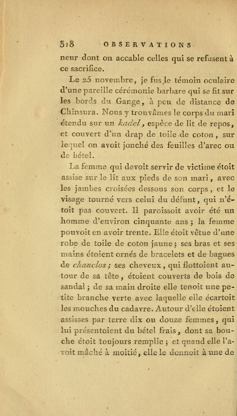 îieur dont on accable celles qui se refusent à ce sacrifice. Le 2.5 novembre, je fuselé témoin oculaire d'une pareille cérémonie barbare qui se fit sur les bords du Gange, à peu de distance de Cliinsura. Nous y trouvâmes le corps du mari étendu sur un kadel^ espèce de lit de repos, et couvert d'un drap de toile de coton, sur lequel on avoit jonché des feuilles d'arec ou de bétel. La femme qui devoit servir de victime étoit assise sur le lit aux pieds de son mari, avec les jambes croisées dessous son corps, et le visage tourné vers celui du défunt, qui n'é- toit pas couvert. Il paroissoit avoir été un homme d'environ cinquante ans ; la femme pouvoit en avoir trente. Elle étoit vêtue d'ane robe de toile de coton faune î ses bras et ses mains étoient ornés de bracelets et de bagues de clianclos; ses cheveux, qui fîottoient au- tour de sa tête, étoient couverts de bois de sandal \ de sa main droite elle tenoit une pe- tite branche verte avec laquelle elle écartoit les mouches du cadavre. Autour d'elle étoient assisses par terre dix ou douze femmes, qui lui présentoient du bétel frais , dont sa bou- che étoit toujours remplie 5 et quand elle l'a- Yoit mâché à moitié, elle le donnoit à une de