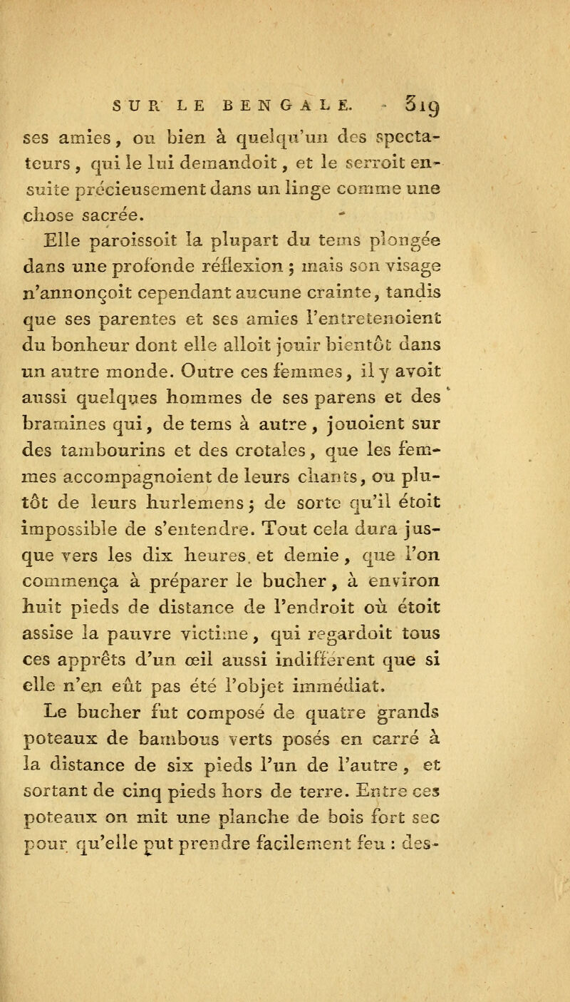 s U p. LE BENGALE. - 5ig ses amies, ou bien à queiq^ii'uii des specta- teurs , qui le lui demandoit, et le serroit en- suite précieusement dans un linge comme une chose sacrée. Elle paroissoit la plupart du tems plongée dans une profonde réflexion ; mais son visage n'annonçoit cependant aucune crainte, tandis que ses parentes et ses amies l'entretenoient du bonheur dont elle alloit jouir bientôt dans un autre monde. Outre ces femmes, il y avoit aussi quelques hommes de ses parens et des ' bramines qui, de tems à autre, jouoient sur des tambourins et des crotales, que les fem- mes accompagnoient de leurs chants, ou plu- tôt de leurs hurlemens ^ de sorte qu'il étoit impossible de s'entendre. Tout cela dura jus- que Ters les dix heures, et demie, que l'on commença à préparer le bûcher, à environ huit pieds de distance de l'endroit où étoit assise la pauvre victime, qui regardoit tous ces apprêts d'un œil aussi indiffèrent que si elle n^en eût pas été l'objet immédiat. Le bûcher fut composé de quatre grands poteaux de bambous verts posés en carré à la distance de six pieds l'un de l'autre, et sortant de cinq pieds hors de terre. Entre ces poteaux on mit une planche de bois fort sec pour qu'elle put prendre facilement feu : des-