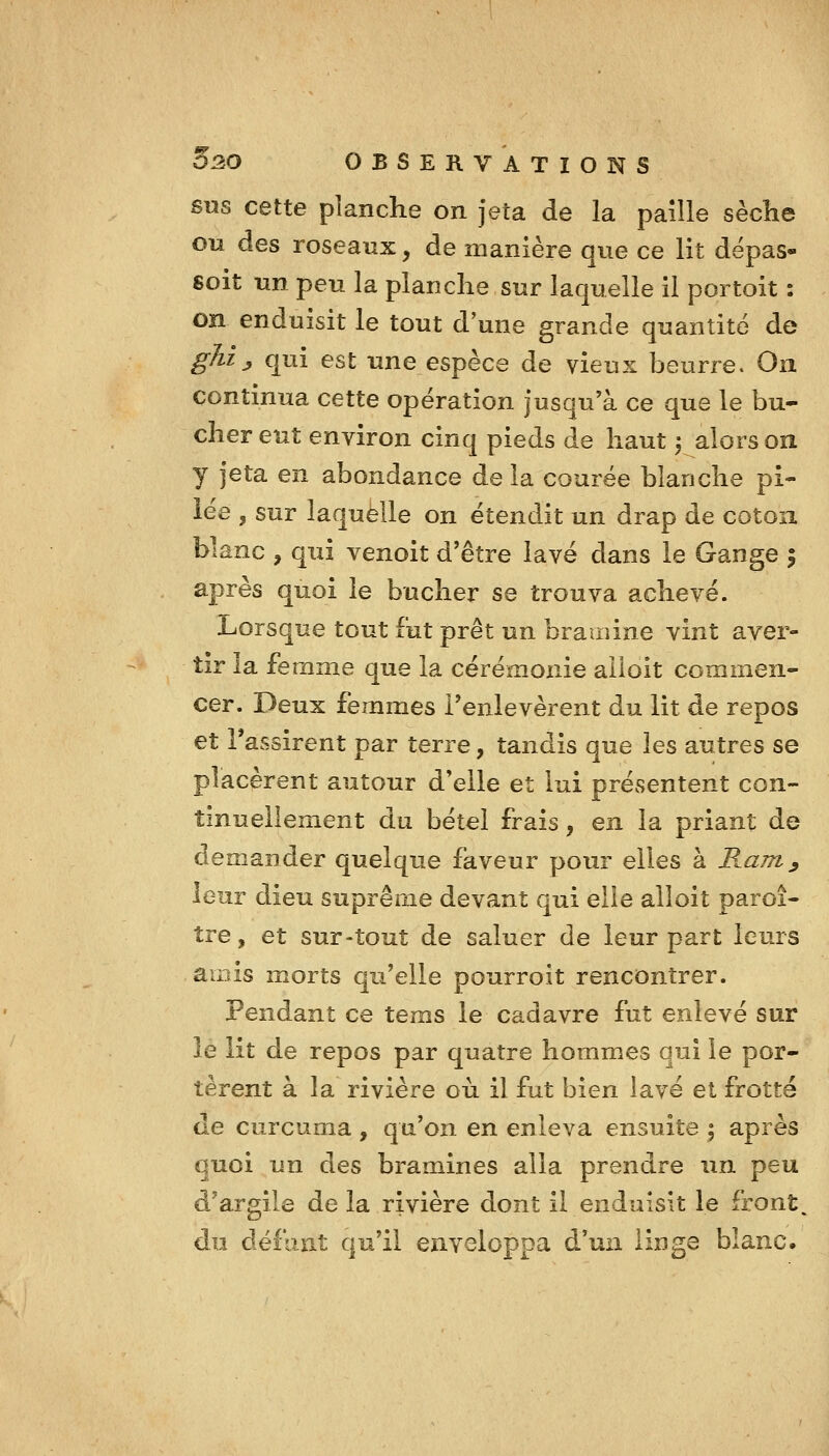 SUS cette planche on jeta de la paille sèche ou des roseaux, de manière que ce lit dépas- soit un peu la planche sur laquelle il portoit : on enduisit le tout d'une grande quantité de ghij, qui est une espèce de vieux beurre. On continua cette opération jusqu'à ce que le bû- cher eut environ cinq pieds de haut -, alors on y jeta en abondance de la courée blanche pi- iée , sur laquelle on étendit un drap de coton blanc , qui venoit d'être lavé dans le Gange 5 après quoi le bûcher se trouva achevé. Lorsque tout fut prêt un brainine vint aver- tir la femme que la cérémonie alloit commen- cer. Deux femmes l'enlevèrent du lit de repos et rassirent par terre, tandis que les autres se placèrent autour d*elie et lui présentent con- tinuellement du bétel frais, en la priant de demander quelque faveur pour elles à Ram^ leur dieu suprême devant qui elle alloit paroi- tre, et sur-tout de saluer de leur part leurs amis morts qu'elle pourroit rencontrer. Pendant ce teras le cadavre fut enlevé sur le lit de repos par quatre hommes qui le por- tèrent à la rivière où il fut bien lavé et frotté de curcuma , qu'on en enleva ensuite | après quoi un des bramines alla prendre un peu d'argile de la rivière dont il enduisit le front, du défunt qu'il enveloppa d'un linge blanc.