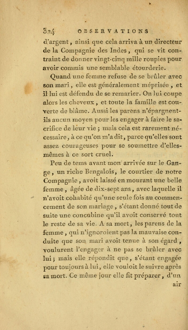 d'argent, ainsi que cela arriva à un directeur de la Compagnie des Indes, qui se vit con- traint de donner vingt-cinq mille roupies pour avoir commis une semblable etourderie. Quand une femme refuse de se brûler avec son mari, elle est généralement méprisée , et il lui est défendu de se remarier. On lui coupe alors les cheveux , et toute la famille est cou- Verte de blâme. Aussi les parens n'épargnent- ils aucun moyen pour les engager à faire le sa- crifice de leur vie ; mais cela est rarement né- cessaire, à ce qu'on m'a dit, parce qu'elles sont assez courageuses pour se soumettre d'elles- mêmes à ce sort cruel. Peu de tems avant mon arrivée sur le Gan- ge , un riclie Bengalois, le courtier de notre Compagnie , avoit laissé en mourant une belle femme , âgée de dix-sept ans, avec laquelle il n'avoit coliabité qu'une seule fois au commen- cement de son mariage , s'étant donné tout de suite une concubine qu'il avoit conservé tout le reste de sa vie, A sa mort, les parens de la femme, qui n'ignoroient pas la mauvaise con- duite que son mari avoit tenue à son égard, voulurent l'engager à ne pas se brûler avec lui^ mais elle répondit que, s'étant engagée pour toujours à lui, elle vouloit le suivre après sa mort. Ce même jour elle fît préparer, d'un air