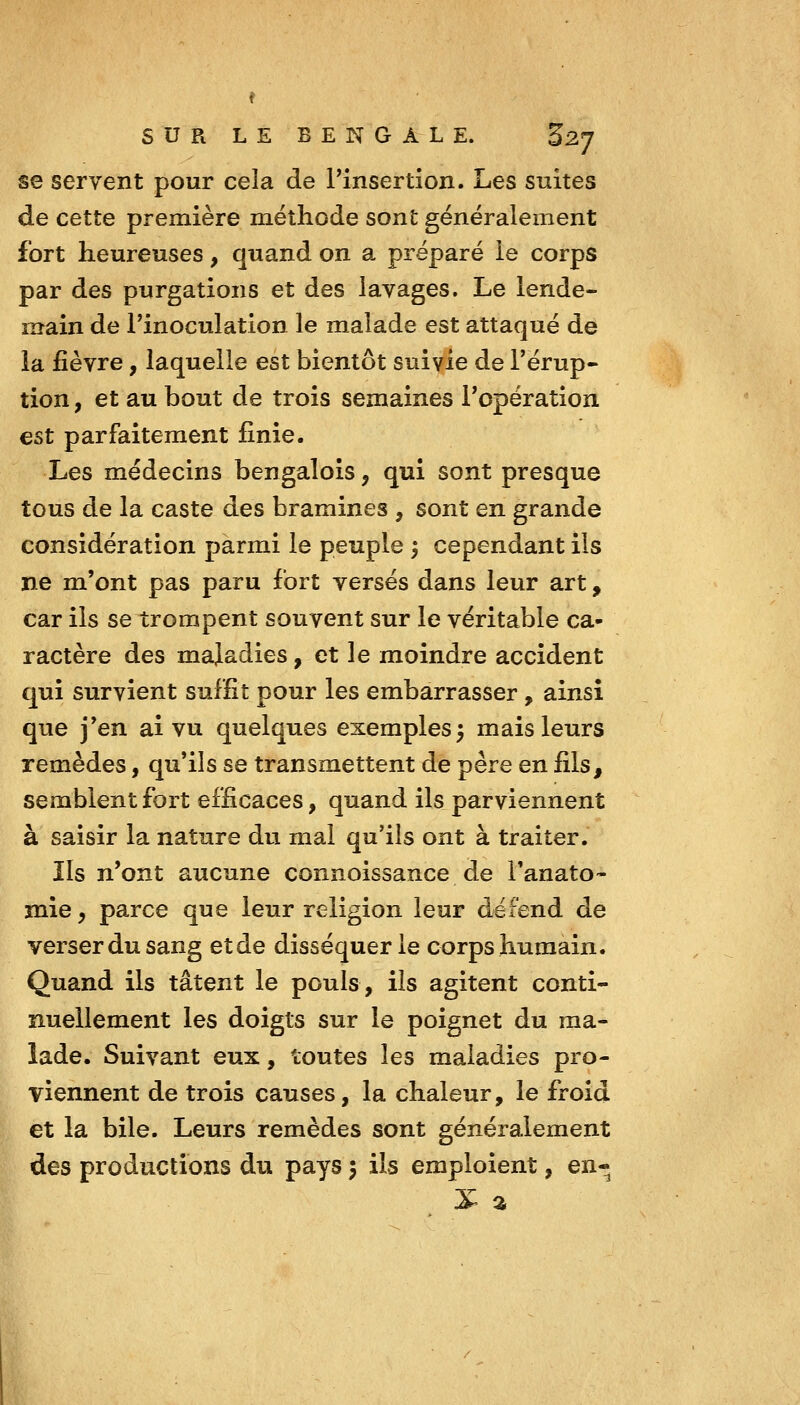 se servent pour cela de Pinsertion. Les suites de cette première méthode sont généralement fort heureuses, quand on a préparé le corps par des purgations et des lavages. Le lende- main de l'inoculation le malade est attaqué de la fièvre, laquelle est bientôt suivie de l'érup- tion , et au bout de trois semaines l'opération est parfaitement finie. Les médecins bengalois, qui sont presque tous de la caste des bramines , sont en grande considération parmi le peuple 3 cependant ils ne m'ont pas paru fort versés dans leur art, car ils se trompent souvent sur le véritable ca- ractère des maladies, et le moindre accident qui survient suffit pour les embarrasser , ainsi que j'en ai vu quelques exemples3 mais leurs remèdes, qu'ils se transmettent de père en fils, semblent fort efficaces, quand ils parviennent à saisir la nature du mal qu'ils ont à traiter. Ils n'ont aucune connoissance de i'anato- mie y parce que leur religion leur défend de verser du sang et de disséquer le corps humain. Quand ils tâtent le pouls, ils agitent conti- nuellement les doigts sur le poignet du ma- lade. Suivant eux, toutes les maladies pro- viennent de trois causes, la chaleur, le froid et la bile. Leurs remèdes sont généralement des productions du pays 5 ils emploient, en-