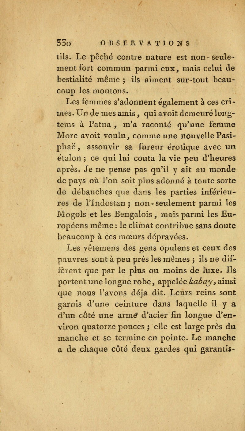 tils. Le pêclié contre nature est non'Seule- ment fort commun parmi eux, mais celui de bestialité même 5 ils aiment sur-tout beau- coup les moutons. Les femmes s'adonnent également à ces cri- mes. Un de mes amis, qui avoit demeuré long- tems à Patna , m*a raconté qu'une femme More avoit voulu, comme une nouvelle Pasi- pliaë, assouvir sa fureur erotique avec un étalon ; ce qui lui coûta la vie peu d'heures après. Je ne pense pas qu'il y ait au monde de pays où l'on soit plus adonné à toute sorte de débauches que dans les parties inférieu- res de rindostan 5 non-seulement parmi les Mogols et les Bengalois, mais parmi les Eu- ropéens même : le climat contribue sans doute beaucoup à ces mœurs dépravées. Les vêtemens des gens opulens et ceux des pauvres sont à peu près les mêmes ', ils ne dif- fèrent que par le plus ou moins de luxe. Ils portent une longue robe, appelée kabay^ ainsi que nous l'avons déjà dit. Leurs reins sont garnis d'une ceinture dans laquelle il y a d'un côté une armé d'acier fin longue d'en- viron quator7.e pouces 5 elle est large près du manche et se termine en pointe. Le manche a de chaque côté deux gardes qui garantis-