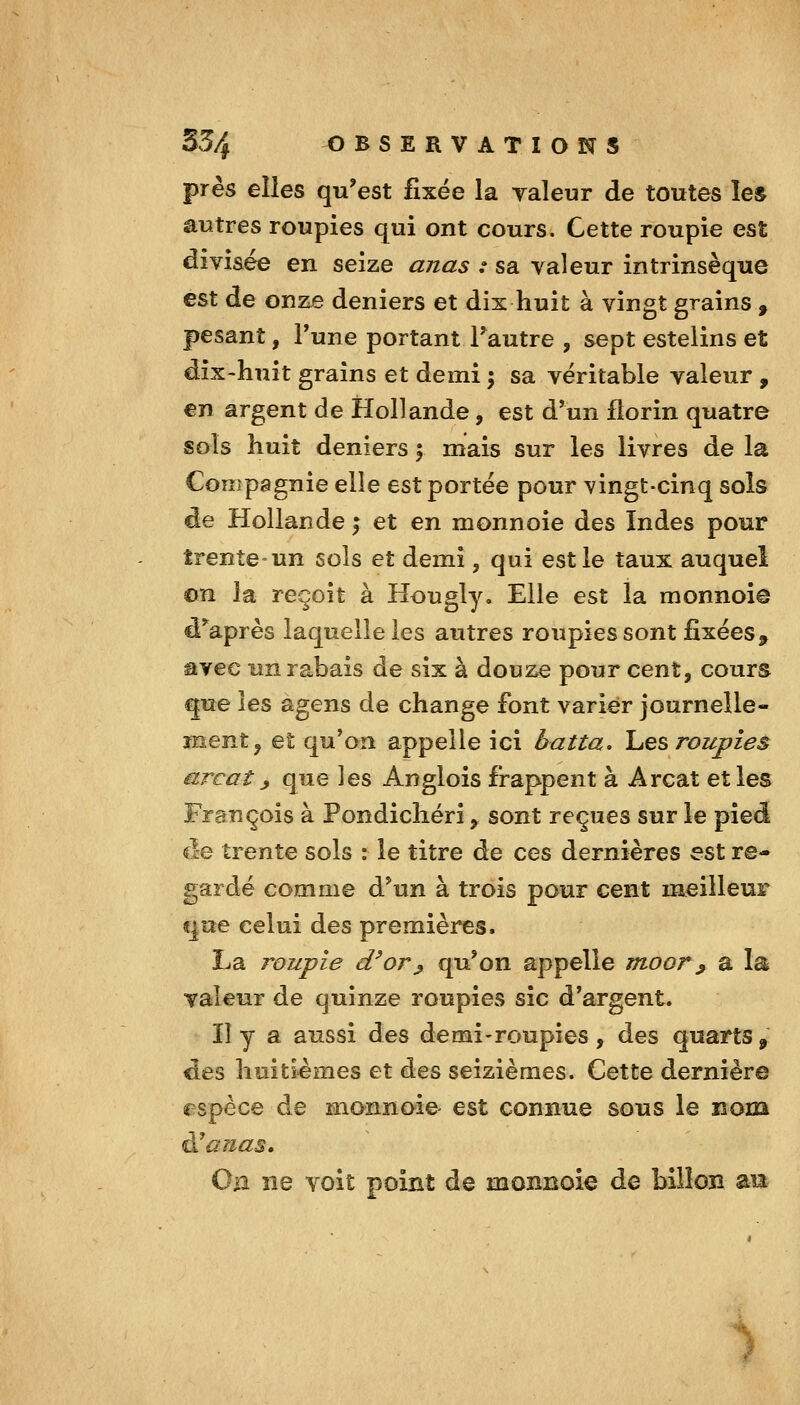 près elles qu'est fixée la yaleur de toutes les autres roupies qui ont cours. Cette roupie est divisée en seize anas : sa valeur intrinsèque est de onze deniers et dix huit à vingt grains , pesant, Tune portant Tautre , sept estelins et dix-huit grains et demi \ sa véritable valeur , €n argent de Hollande, est d'un florin quatre sols huit deniers 5 mais sur les livres de la Compagnie elle est portée pour vingt-cinq sols de Hollande ; et en monnoie des Indes pour trente-un sois et demi, qui est le taux auquel ©n la reçoit à Hougly, Elle est la monnoie d'^après laquelle les autres roupies sont fixées^ avec un rabais de six à douze pour cent, cours que les agens de change font varier journeîle- înent^ et qu'an appelle ici batta, l^es roupies arc aï ^ que les Anglois frappent à Arcat et les François à Pondicliéri, sont reçues sur le pied de trente sols : le titre de ces dernières est re- gardé comme d'un à trois pour cent meilleur «jue celui des premières. La roupie d^or^ qu'on appelle moor^ a la valeur de quinze roupies sic d'argent. lî y a aussi des de mi-roupies , des quarts, des huitièmes et des seizièmes. Cette dernière espèce de monnoie est connue sous le nom ^anas. Oa ne voit point de monnoie de bilîon am s