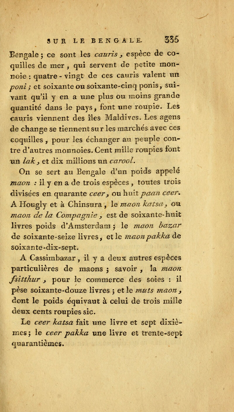 Bengale 5 ce sont les cauris , espèce de co- quilles de mer , qui servent de petite mon- noie ; quatre - vingt de ces cauris valent un poni; et soixante ou soixante-cinq ponis, sui- vant qu'il y en a une plus ou moins grande quantité dans le pays, font une roupie. Les cauris viennent des îles Maldives. Les agens de change se tiennent sur les marchés avec ces coquilles , pour les échanger au peuple con- tre d'autres monnoies.Cent mille roupies font un lak y et dix millions un carooL On se sert au Bengale d'un poids appelé maon : il y en a de trois espèces , toutes trois divisées en quarante ceer^ o\x\i\xitpaan ceer* A Hougly et à Chinsura , \q maonkatsa ^ ou maon de la Compagnie y est de soixante-huit livres poids d'Amsterdam j le maon bazar de soixante-seize livres, et le maonpakkaàe soixante-dix-sept. A Cassimbazar, il y a deux autres espèces particulières de maons 5 savoir , la maon fsitthur ^ pour le commerce des soies : il pèse soixante-douze livres 5 et le muts maon y dont le poids équivaut à celui de trois mille deux cents roupies sic. Le ceer katsa fait une livre et sept dixiè- mes ; le ceer pakka une livre et trente-sept quarantièmes.