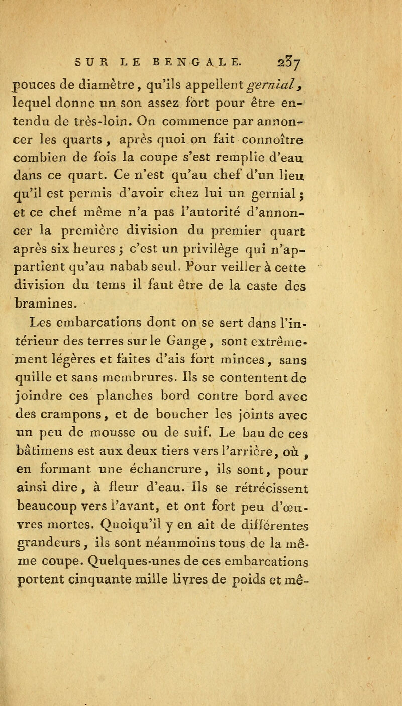 pouces de diamètre, qu'ils appellentgernial^ lequel donne un son assez fort pour être en- tendu de très-loin. On commence par annon- cer les quarts, après quoi on fait connoître combien de fois la coupe s'est remplie d'eau dans ce quart. Ce n'est qu'au chef d'un lieu qu'il est permis d'avoir chez lui un gernial ; et ce chef mcme n'a pas l'autorité d'annon- cer la première division du premier quart après six heures ; c'est un privilège qui n'ap- partient qu'au nabab seul. Pour veiller à cette division du tems il faut être de la caste des br aminés. Les embarcations dont on se sert dans l'in- térieur des terres sur le Gange , sont extrême» ment légères et faites d'ais fort minces, sans quille et sans membrures. Ils se contentent de joindre ces planches bord contre bord avec des crampons, et de boucher les joints avec xin peu de mousse ou de suif. Le bau de ces bâtimens est aux deux tiers vers l'arrière, où , en formant une échancrure, ils sont, pour ainsi dire, à fleur d'eau. Ils se rétrécissent beaucoup vers i'avant, et ont fort peu d'œu- vres mortes. Quoiqu'il y en ait de différentes grandeurs, ils sont néanmoins tous de la mê- me coupe. Quelques-unes de ces embarcations portent cinquante mille livres de poids et mê-