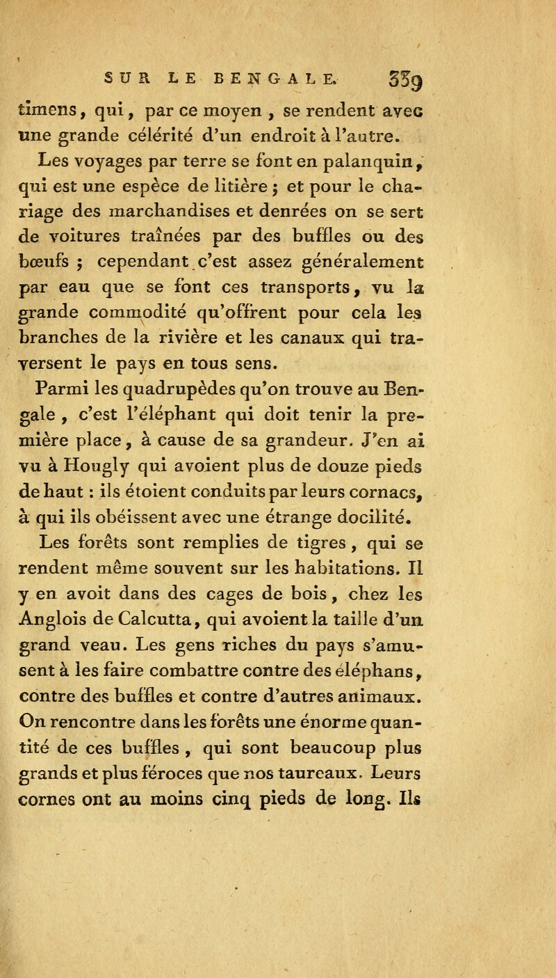 timcns, qui, par ce moyen , se rendent avec une grande célérité d'un endroit à Tautre. Les voyages par terre se font en palanquin, qui est une espèce de litière 5 et pour le cha- riage des marchandises et denrées on se sert de voitures traînées par des buffles ou des boeufs ; cependant c'est assez généralement par eau que se font ces transports, vu la, grande commodité qu'offrent pour cela les branches de la rivière et les canaux qui tra- versent le pays en tous sens. Parmi les quadrupèdes qu'on trouve au Ben- gale , c'est l'éléphant qui doit tenir la pre- mière place, à cause de sa grandeur. J*en ai vu à Hougly qui avoient plus de douze pieds de haut : ils étoient conduits par leurs cornacs, à qui ils obéissent avec une étrange docilité. Les forêts sont remplies de tigres, qui se rendent même souvent sur les habitations. Il y en avoit dans des cages de bois, chez les Anglois de Calcutta, qui avoient la taille d'un grand veau. Les gens riches du pays s'amu- sent à les faire combattre contre des éléphans, contre des buffles et contre d'autres animaux. On rencontre dans les forêts une énorme quan- tité de ces buffles , qui sont beaucoup plus grands et plus féroces que nos taureaux. Leurs cornes ont au moins cinq pieds de long. Ils