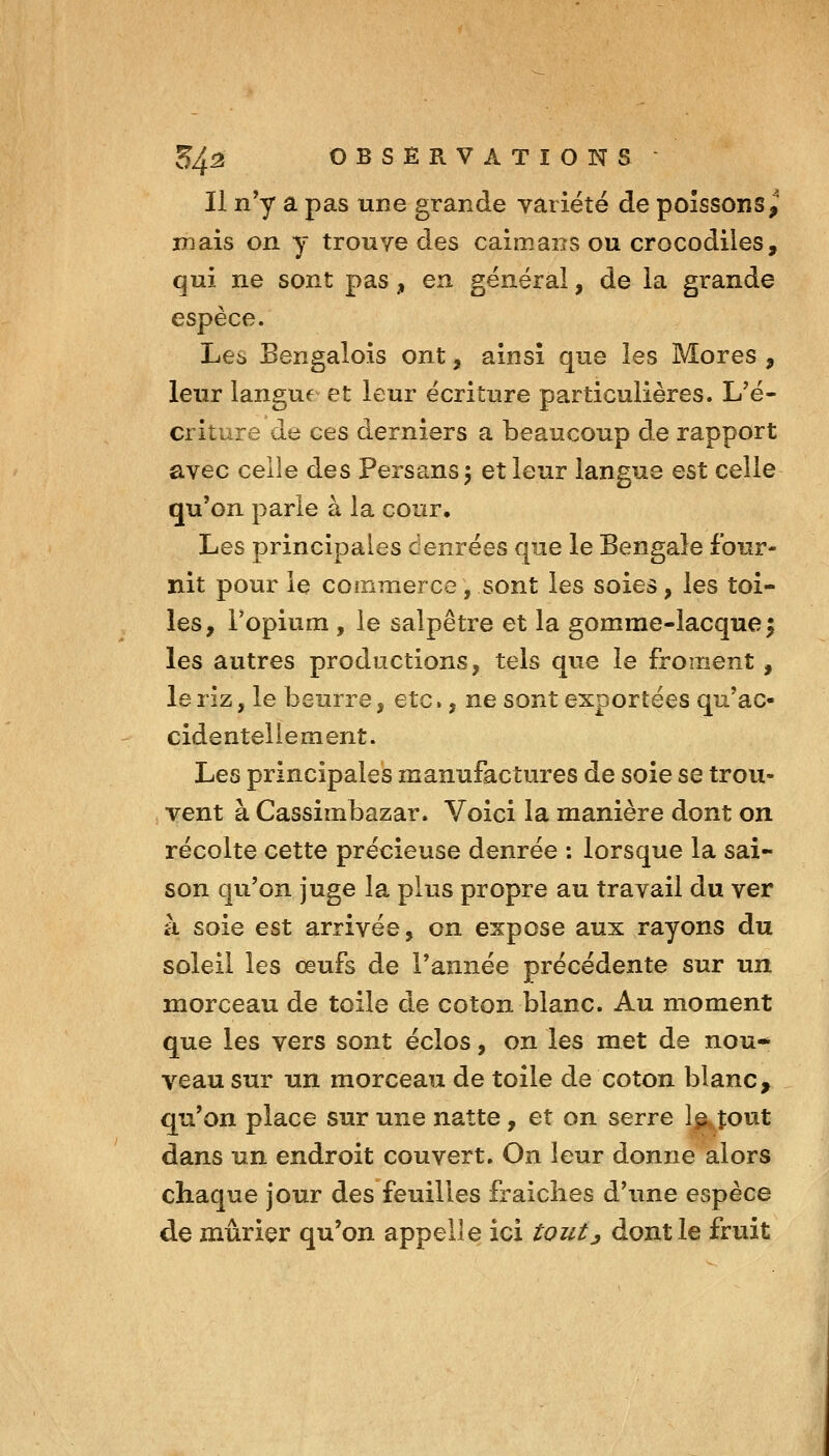 Il n'y a pas une grande variété de poissons^ mais on y trouve des caimans ou crocodiles, qui ne sont pas, en générai, de la grande espèce. Les Bengalois ont, ainsi que les Mores , leur langue et leur écriture particulières. L'é- criture de ces derniers a beaucoup de rapport avec celle des Persans 5 et leur langue est celle qu'on parle à la cour. Les principales denrées que le Bengale four- nit pour le commerce, sont les soies, les toi- les, l'opium , le salpêtre et la gomme-lacque^ les autres productions, tels que le froment, le riz, le beurre, etc., ne sont exportées qu'ac- cidentellement. Les principales manufactures de soie se trou- ; vent à Cassimbazar. Voici la manière dont on récolte cette précieuse denrée : lorsque la sai- son qu'on juge la plus propre au travail du ver à soie est arrivée, on expose aux rayons du soleil les œufs de l'année précédente sur un morceau de toile de coton blanc. Au moment que les vers sont éclos, on les met de nou* veau sur un morceau de toile de coton blanc, qu'on place sur une natte, et on serre 1^ tout dans un endroit couvert. On leur donne alors chaque jour des feuilles fraîches d'une espèce de mûrier qu'on appelle ici toutj dont le fruit