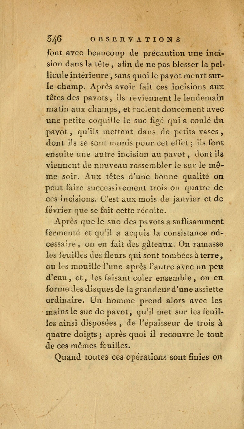 font avec beaucoup de précaution une inci- sion dans la tête , afin de ne pas blesser la pel- licule intérieure, sans quoi le pavot meurt sur- le-champ. Après avoir fait ces incisions aux têtes des pavots, ils reviennent le lendemain matin aux champs, et raclent doucement avec une petite coquille le suc figé qui a coulé du pavot, qu'ils mettent dans de petits vases , dont ils se sont r/^unis pour cet eliet 5 ils font ensuite une autre incision au pavot, dont ils viennent de nouveau rassembler le soc le mê- me soir. Aux têtes d'une bonne qualité on peut faire successivement trois oa quatre de ces incisions. C'est aux mois de janvier et de février que se fait cette récolte. Après que le suc des pavots a suffisamment fermenté et qu'il a acquis la consistance né- cessaire , on en fait des gâteaux. On ramasse les feuilles des fleurs qui sont tombées à terre, on les mouille l'une après l'autre avec un peu d*eau , et, les faisant coler ensemble , on en forme des disques de ia grandeur d'une assiette ordinaire. Un homme prend alors avec les mains le suc de pavot, qu'il met sur les feuil- les ainsi disposées , de l'épaicseur de trois à quatre doigts ; après quoi il recouvre le tout de ces mêmes feuilles. Quand toutes ces opérations sont finies on