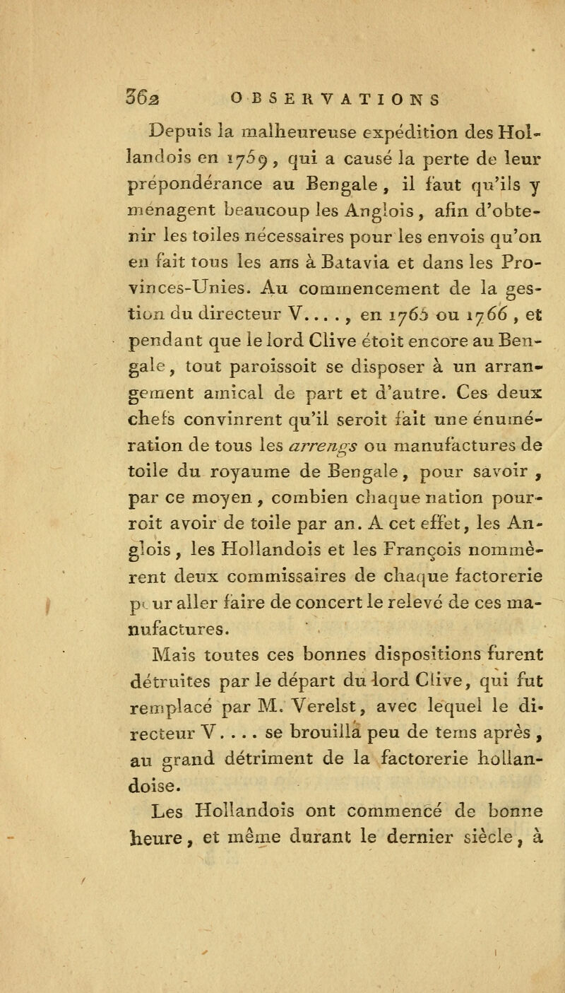 Depuis îa malheureuse expédition des Hoî- landois en 17.59, qui a causé la perte de leur prépondérance au Bengale , il faut qu'ils y ménagent beaucoup les Anglois , afin d'obte- nir les toiles nécessaires pour les envois au'on en fait tous les ans à Batavia et dans les Pro- vinces-Unies. Au commencement de la ges- tion du directeur V... ., en 1765 ou 1766 , et pendant que le lord Clive étoit encore au Ben- gale, tout paroissoit se disposer à un arran- gement amical de part et d'autre. Ces deux chefis convinrent qu'il seroit fait une énumé- ration de tous les arrengs ou manufactures de toile du royaume de Bengale, pour savoir , par ce moyen , combien chaque nation pour- roit avoir de toile par an. A cet effet, les An- glois , les HoUandois et les François nommè- rent deux commissaires de chaque factorerie p(. ur aller faire de concert le relevé de ces ma- nufactures. ' Mais toutes ces bonnes dispositions furent détruites par le départ du lord Clive, qui fut remplacé par M. Verelst, avec lequel le di- recteur V. ... se brouilla peu de tems après , au grand détriment de la factorerie hollan- doise. Les HoUandois ont commencé de bonne heure, et même durant le dernier siècle, à