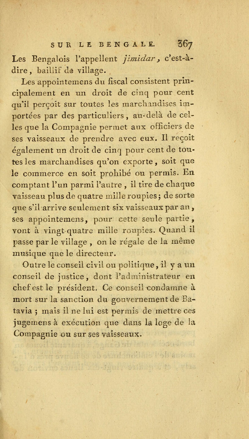 Les Bengalols l'appellent jlmidar ^ c'est-à- dire , bailiiF de village. , Les appointemens du fiscal consistent prin- cipalement en un droit de cinq pour cent qu'il perçoit sur toutes les marchandises im- portées par des particuliers, au-delà de cel- les que la Compagnie permet aux olficiers de ses vaisseaux de prendre avec eux. Il reçoit également un droit de cinq pour cent de tou- tes les marchandises qu'on exporte, soit que le commerce en soit prohibé ou permis. En comptant l'un parmi Tantre , il tire de chaque vaisseau plus de quatre mille roupies 5 de sorte que s'il arrive seulement six vaisseaux par an, ses appointemens, pour cette seule partie, vont à vingt quatre mille roupies. Quand il passe par le village , on le régale de la même musique que le directeur. Outre le conseil civil ou politique, il y a un conseil de justice, dont radministrateur en chef est le président. Ce conseil tîondamne à mort sur la sanction du gouvernement de Ba- tavia : mais il ne lui est permis de mettre ces jugemens à exécution que dans la loge de la Compagnie ou sur ses vaisseaux.