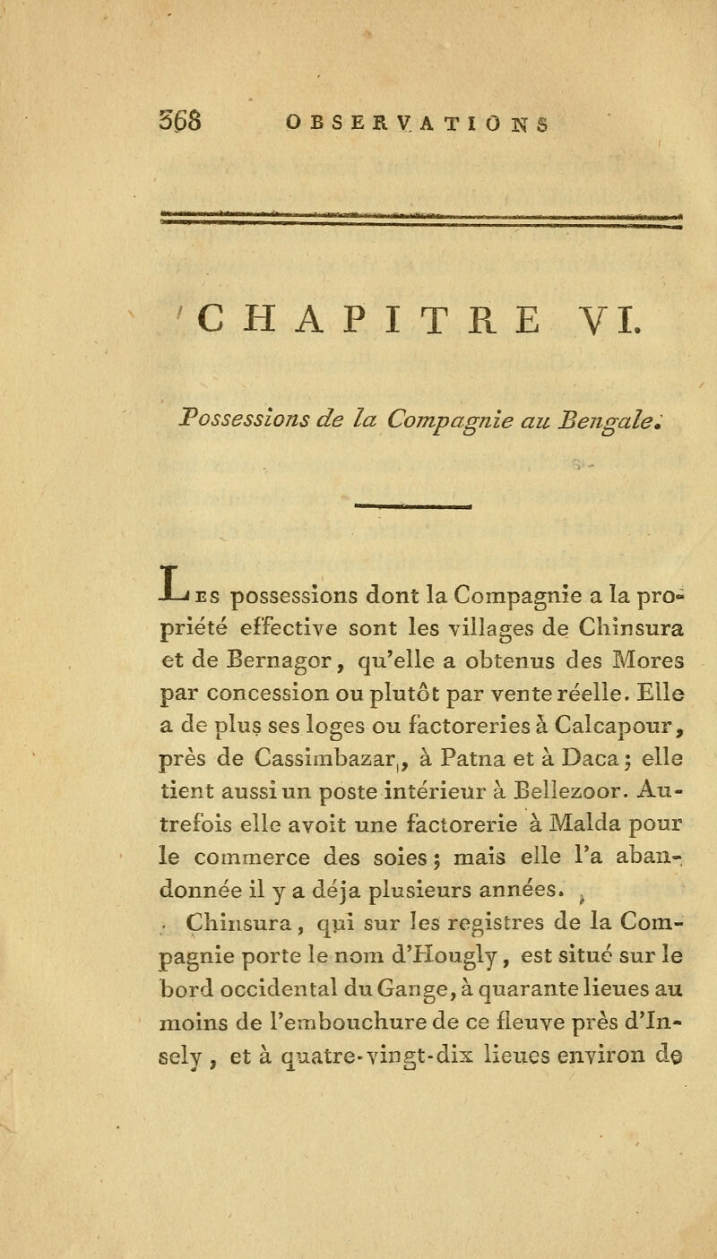 'CHAPITRE VI. Possessions de la Compagnie au Bengale» -Lies possessions dont la Compagnie a la pro- priété effective sont les villages de Chinsura et de Bernagor, qu'elle a obtenus des Mores par concession ou plutôt par vente réelle. Elle a de plus ses loges ou factoreries à Calcapour, près de Cassirabazar,, à Patna et à Daca^ elle tient aussi un poste intérieur à Bellezoor. Au- trefois elle avoit une factorerie à Malda pour le commerce des soies ; mais elle Ta aban- donnée il y a déjà plusieurs années. . Chinsura, qui sur les registres de la Com- pagnie porte le nom d'Hougly, est situé sur le bord occidental du Gange, à quarante lieues au moins de Temboucliure de ce fleuve près d'In- sely , et à quatre-vingt-dix lieues environ d§