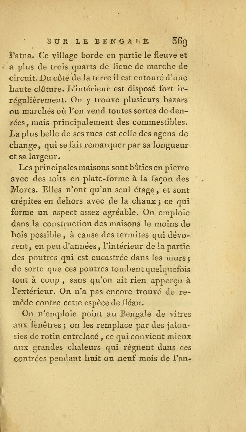 Patiia* Ce village borde en partie le fleuve et a plus de trois quarts de lieue de marche de circuit. Du côté de la terre il est entouré d'une haute clôture. L'intérieur est disposé fort ir- régulièrement. On y trouve plusieurs bazars ou marchés où l'on vend toutes sortes de den- rées, mais principalement des commestibles. La plus belle de ses rues est celle des agens de change, qui se fait remarquer par sa longueur et sa largeur. Les principales maisons sont bâties en pierre avec des toits en plate-forme à la façon des Mores. Elles n'ont qu'un seul étage, et sont crépites en dehors avec de la chaux ; ce qui forme un aspect assez agréable. On emploie dans la construction des maisons le moins de bois possible , à cause des termites qui dévo- rent, en peu d'années, l'intérieur de la partie àes poutres qui est encastrée dans les murs ^ de sorte que ces poutres tombent quelquefois tout à coup , sans qu'on ait rien apperçu à l'extérieur. On n'a pas encore trouvé de re- mède contre cette espèce de fléau. On n'emploie point au Bengale de vitres aux fenêtres ^ on les remplace par des jalou- sies de rotin entrelacé , ce qui convient mieux aux grandes chaleurs qui régnent dans ces contrées pendant huit ou neuf mois de l'an- ^