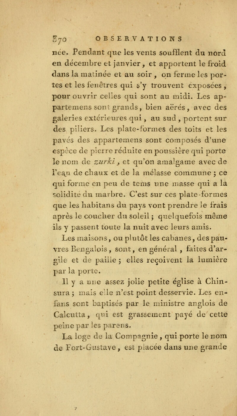 nëe. Pendant que les vents soufflent du nord en décembre et Janvier, et apportent le froid dans la matinée et au soir , on ferme les por- tes et les fenêtres qui s'y trouvent exposées , pour ouvrir celles qui sont au midi. Les ap- partemens sont grands, bien aërés, avec des galeries extérieures qai, au sud , portent sur des piliers. Les plate-formes des toits et les pavés des appartemens sont composés d'une espèce de pierre réduite en poussière qui porte le nom de zurki ^ et qu'on amalgame avec de Fe^u de cliaux et de la mélasse commune ; ce qui forme en peu de tems une masse qui a la solidité du marbre. C'est sur ces plate-formes que les liabitans du pays vont prendre le frais après le coucher du soleil ; quelquefois même ils y passent toute la nuit avec leurs amis. Les maisons, ou plutôt les cabanes, des pau- vres Bengalois, sont, en général , faites d'ar- gile et de paille \ elles reçoivent la lumière par la porte. Il y a une assez jolie petite église à Cliîn- sura 3 mais elle n'est point desservie. Les en- fans sont baptisés par le ministre anglois de Calcutta, qui est grassement payé de cette peine par les parens. La loge de la Compagnie , qui porte le nom de Fort-Gustave , est placée dans une grande