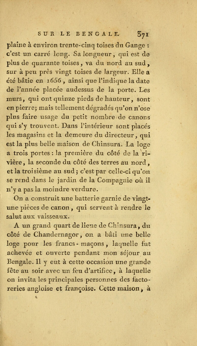 pîaîiie à environ trente-cinq toises du Gange : c'est un carre long. Sa longueur, qui est de plus de quarante toises, va du nord au sud , sur à peu près vingt toises de largeur. Elle a été bâtie en i656, ainsi que l'indique la date de l'année placée audessus de la porte. Les murs, qui ont quinze pieds de hauteur, sont en pierre; mais tellement dégradés qu'on n'ose plus faire usage du petit nombre/de canons qui s'y trouvent. Dans l'intérieur sont placés les magasins et la demeure du directeur, qui est la plus belle maison de Cbinsura. La loge a trois portes : la première du côté de la ri- vière , la seconde du côté des terres au nord, et la troisième au sud j c'est par celle-ci qu'on se rend dans le jardin de la Compagnie où il n'y a pas la moindre verdure. On a construit une batterie garnie de vingt- une pièces de canon, qui servent à rendre le salut aux vaisseaux. A un grand quart de lieue de CKînsura, du côté de Chandernagor, on a bâti une belle loge pour les francs - maçons, laquelle fut achevée et ouverte pendant mon séjour au Bengale. Il y eut à cette occasion une grande fête au soir avec un feu d'artifice, à laquelle on invita les principales personnes des facto- reries angloise et françoise. CetLe maison^ à