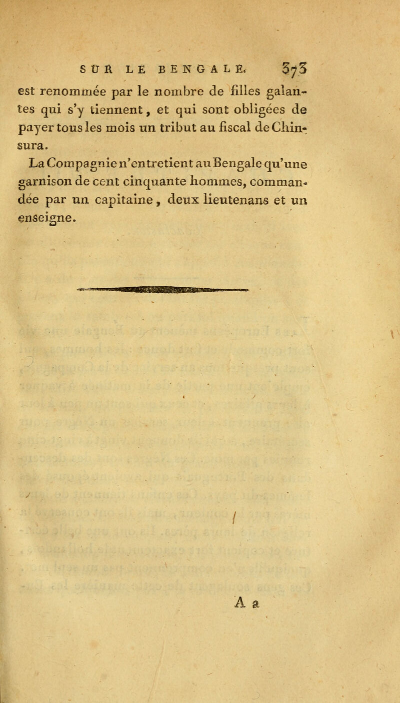 est renommée par le nombre de filles galan- tes qui s*y tiennent, et qui sont obligées de payer tous les mois un tribut au fiscal deChin* sura. La Compagnie n'entretient au Bengale qu'une garnison de cent cinquante hommes, comman- dée par un capitaine, deux lieutenans et un enseigne. A a