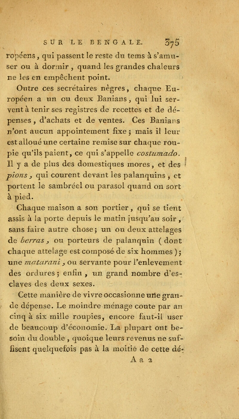 ropéens, qui passent le reste du tems à s'amu- ser ou à dormir , quand les grandes chaleurs ne les en empêchent point. Outre ces secrétaires nègres, chaque Eu- ropéen a un ou deux Banians, qui lui ser- vent à tenir ses registres de recettes et de dé- penses , d'achats et de ventes. Ces Baniars n'ont aucun appointement fixe 5 mais il leur est alloué une certaine remise sur chaque rou- pie qu'ils paient, ce qui s'appelle costumado, Il y a de plus des domestiques mores, et des pions ^ qui courent devant les palanquins ^ et portent le sambréel ou parasol quand on sort à pied. Chaque maison a son portier, qui se tient assis à la porte depuis le matin jusqu'au soir, sans faire autre chose; un ou deux attelages de berras ^ ou porteurs de palanquin ( dont chaque attelage est composé de six hommes ) \ une matarani ^ ou servante pour Tenlevement des ordures ; %vS\a , un grand nombre d'es- claves des deux sexes. Cette manière de vivre occasionne uïîe gran- de dépense. Le moindre ménage coûte par an cinq à six mille roupies, encore faut-il user de beaucoup d'économie. La plupart ont be- soin du double , quoique leurs revenus ne suf* lisent quelquefois pas à la moitié de cette dé- A a a