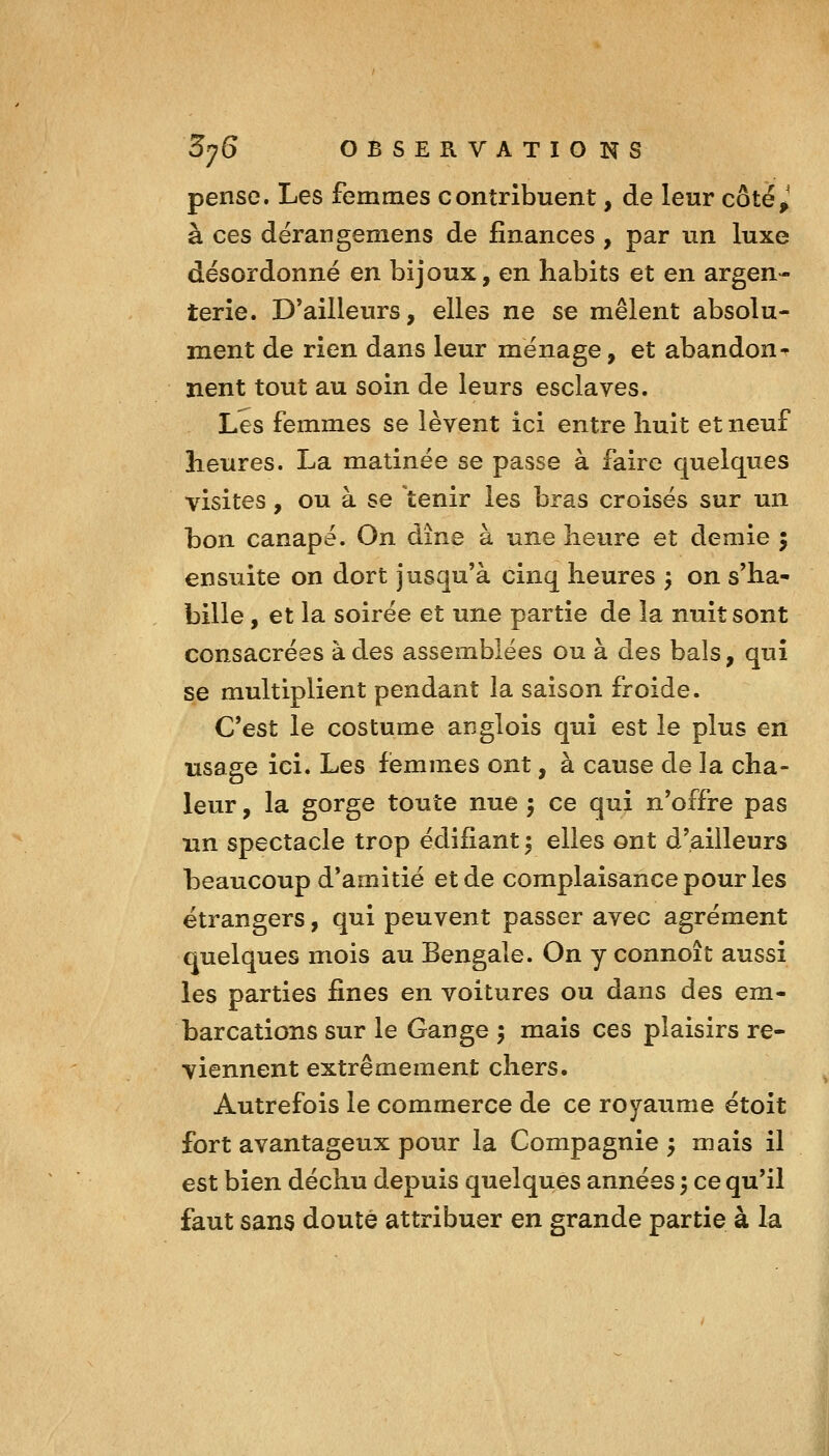 pense. Les femmes contribuent, de leur côté,^ à ces dërangemens de finances , par un luxe désordonné en bijoux, en habits et en argen- terie. D'ailleurs, elles ne se mêlent absolu- ment de rien dans leur ménage, et abandon^ nent tout au soin de leurs esclaves. Les femmes se lèvent ici entre huit et neuf heures. La matinée se passe à faire quelques visites, ou à se tenir les bras croisés sur un bon canapé. On dîne à une heure et demie 5 ensuite on dort jusqu'à cinq heures ^ on s'ha- bille , et la soirée et une partie de la nuit sont consacrées à des assemblées ou à des bals, qui se multiplient pendant la saison froide. C'est le costume anglois qui est le plus en usage ici. Les femmes ont, à cause de la cha- leur , la gorge toute nue ; ce qui n'offre pas un spectacle trop édifiant ^ elles ont d'ailleurs beaucoup d'amitié et de complaisance pour les étrangers, qui peuvent passer avec agrément quelques mois au Bengale. On y connoît aussi les parties fines en voitures ou dans des em- barcations sur le Gange 5 mais ces plaisirs re- viennent extrêmement chers. Autrefois le commerce de ce royaume étoit fort avantageux pour la Compagnie y mais il est bien déchu depuis quelques années ; ce qu'il faut sans douté attribuer en grande partie à la