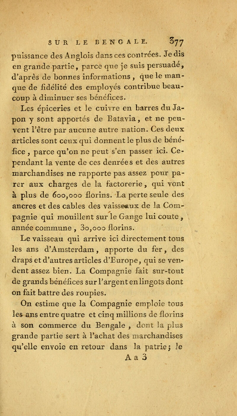 puissance des Angloîs dans ces contrées. Je dis en grande partie, parce que je suis persuade, d'après de bonnes informations , que le man- que de fidélité des employés contribue beau- coup à diminuer ses bénéfices. Les épiceries et le cuivre en barres du Ja- pon y sont apportés de Batavia, et ne peu- vent l'être par aucune autre nation. Ces deux articles sont ceux qui donnent le plus de béné- fice , parce qu'on ne peut s'en passer ici. Ce- pendant la vente de ces denrée s et des autres marchandises ne rapporte pas assez pour pa- rer aux charges de la factorerie, qui vont à plus de 600,000 florins. La perte seule des ancres et des cables des vaisseaux de la Com- pagnie qui mouillent sur le Gange lui coûte , année commune , 3o,000 florins. Le vaisseau qui arrive ici directement tous les ans d'Amsterdam, apporte du fer, des draps et d'autres articles d'Europe, qui se ven- dent assez bien. La Compagnie fait sur-tout de grands bénéfices sur l'argent en lingots dont on fait battre des roupies. On estime que la Compagnie emploie tous les ans entre quatre et cinq millions de florins à son commerce du Bengale , dont la plus grande partie sert à l'achat des marchandises qu'elle envoie en retour dans la patrie 5 Je A a 3