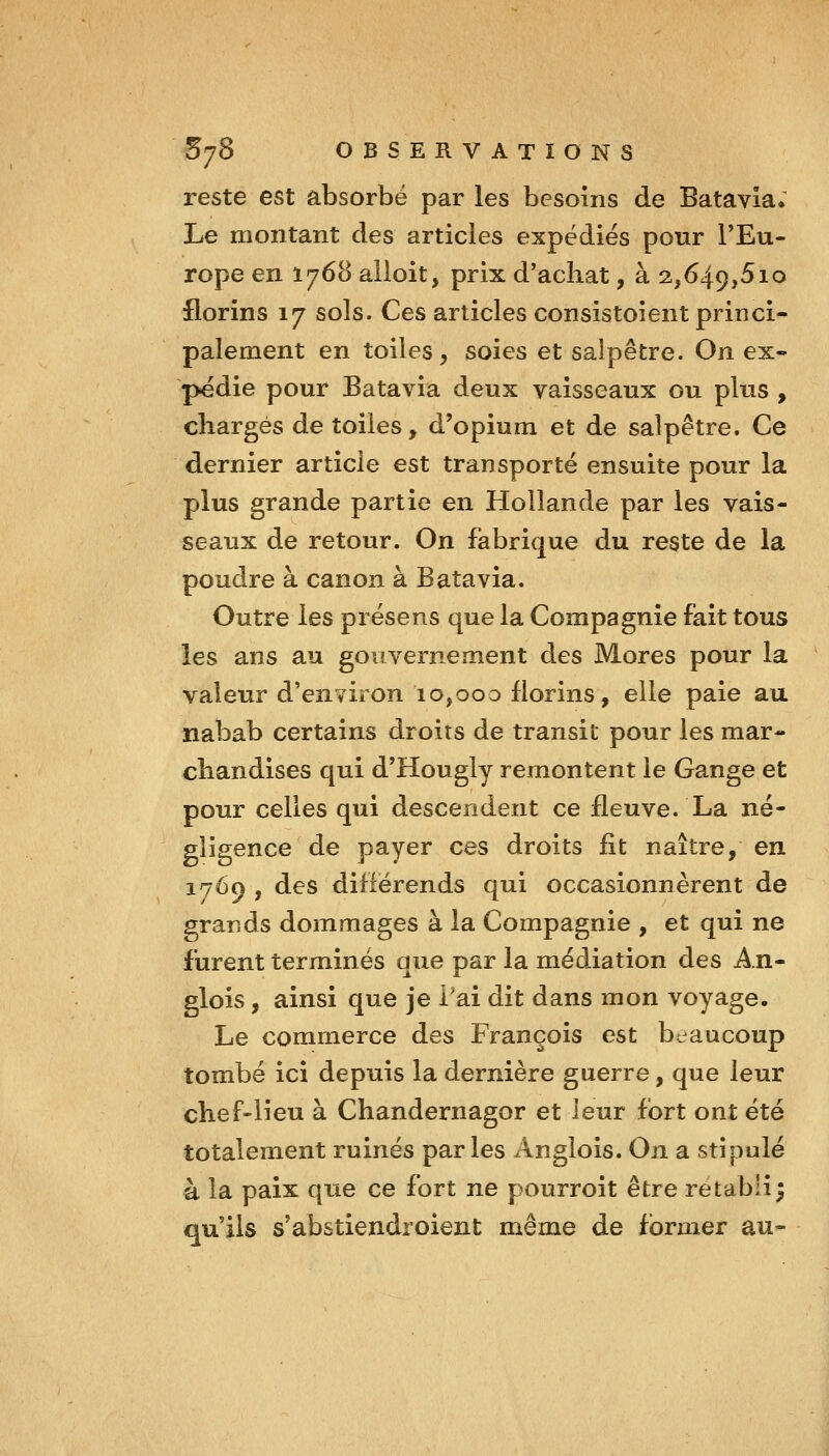 reste est absorbé par les besoins de Batavia. Le montant des articles expédies pour l'Eu- rope en 1768 alloit, prix d'achat, à 2,649,510 florins 17 sols. Ces articles consistoient princi* paiement en toiles, soies et salpêtre. On ex- pédie pour Batavia deux vaisseaux ou plus , chargés de toiles, d'opium et de salpêtre. Ce dernier article est transporté ensuite pour la plus grande partie en Hollande par les vais- seaux de retour. On fabrique du reste de la poudre à canon à Batavia. Outre les présens que la Compagnie fait tous les ans au gouvernement des Mores pour la ' valeur d'environ 10,000 florins, elle paie au nabab certains droits de transit pour les mar- chandises qui d'Hougly remontent le Gange et pour celles qui descendent ce fleuve. La né- gligence de payer ces droits fit naître, en. 1769 , des difiërends qui occasionnèrent de grands dommages à la Compagnie , et qui ne furent terminés que par la médiation des An- glois, ainsi que je i'ai dit dans mon voyage. Le commerce des François est beaucoup tombé ici depuis la dernière guerre, que leur chef-lieu à Chandernagor et leur fort ont été totalement ruinés parles Anglois. On a stipulé à la paix que ce fort ne pourroit être rétabli; qu'ils s'abstiendroient même de former au-