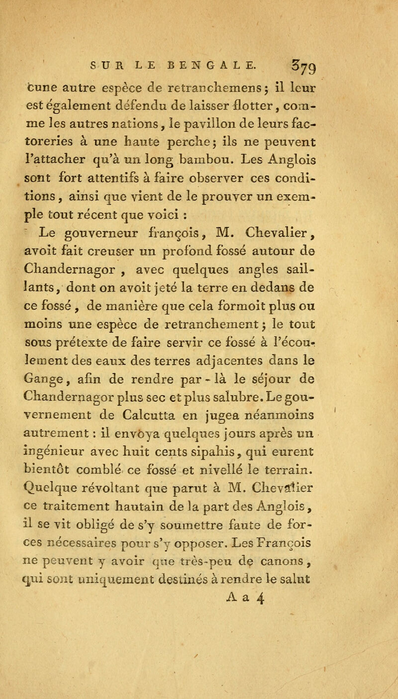 cune autre espèce de retrancliemens^ il leur est également défendu de laisser ilotter, com- me les autres nations, le pavillon de leurs fac- toreries à une haute perclie; ils ne peuvent rattacher qu'à un long bambou. Les Anglois sont fort attentifs à faire observer ces condi- tions , ainsi que vient de le prouver un exem- ple tout récent que voici : Le gouverneur françois, M. Chevalier, avoit fait creuser un profond fossé autour de Chandernagor , avec quelques angles sail- lants, dont on avoit jeté la terre en dedans de ce fossé , de manière que cela formoit plus ou moins une espèce de retranchement ^ le tout sous prétexte de faire servir ce fossé à Fécour lement des eaux des terres adjacentes dans le Gange, afin de rendre par - là le séjour de Chandernagor plus sec et plus salubre. Le gou- vernement de Calcutta en jugea néanmoins autrement : il envoya quelques jours après un ingénieur avec huit cents sipahis, qui eurent bientôt comblé- ce fossé et nivelle le terrain. Quelque révoltant que parut à M. Chevalier ce traitement hautain de la part des Anglois, il se vit obligé de s'y soumettre faute de for- ces nécessaires pour s'y opposer. Les François ne peuvent y avoir que très-peu dç canons, q^ui sont uniquement destinés à rendre le salut