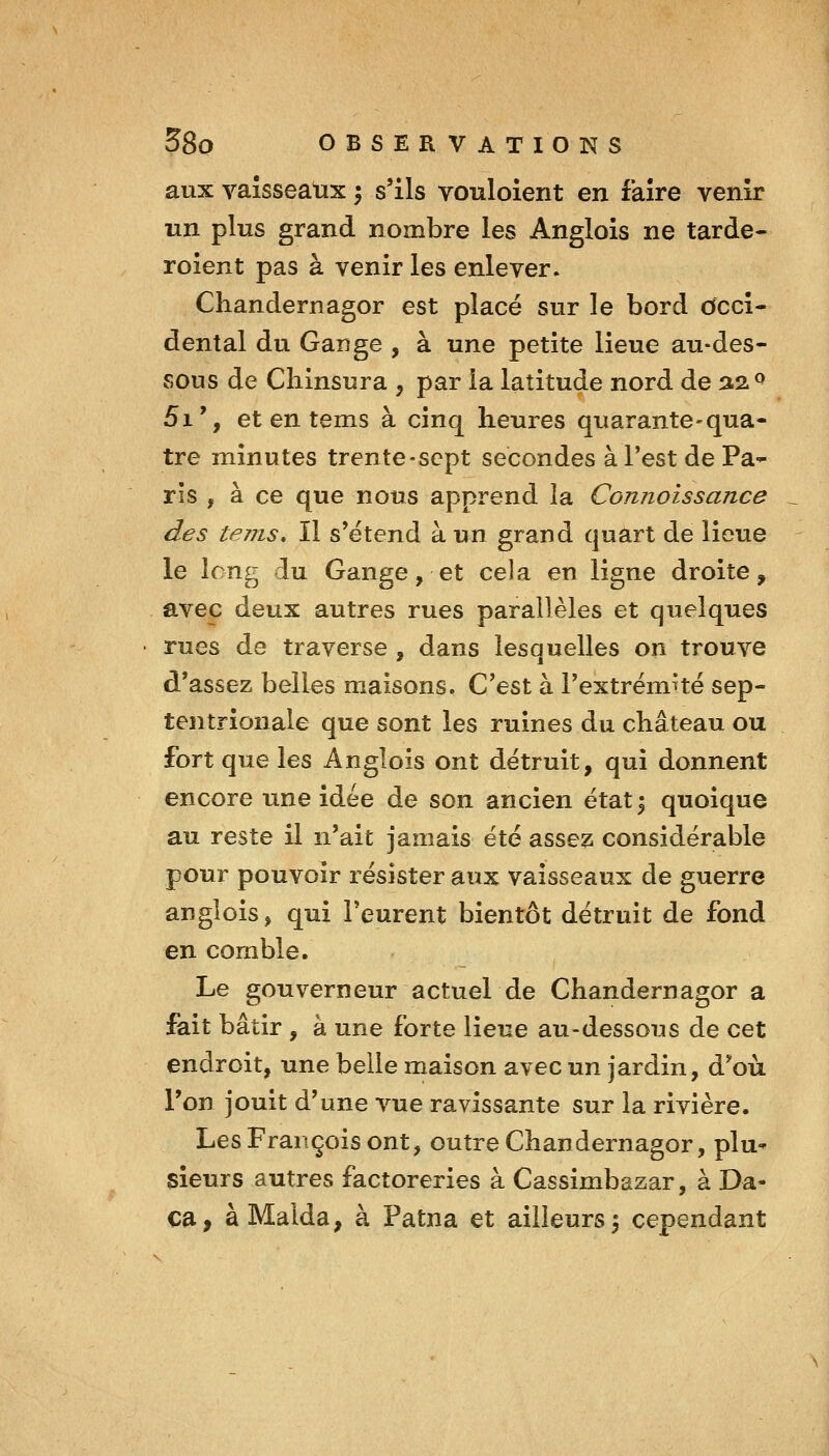 aux vaisseaux ; s'ils vouloient en faire venir un plus grand nombre les Anglois ne tarde- roient pas à venir les enlever. Chandernagor est placé sur le bord cfccî- dental du Gange , à une petite lieue au-des- sous de Cliinsura , par la latitude nord de aa^ 5i', et en tems à cinq heures quarante-qua- tre minutes trente-sept secondes à l'est de Pa- ris , à ce que nous apprend la Connoissance des tems. Il s'étend à un grand quart de lieue le long du Gange, et cela en ligne droite, avec deux autres rues parallèles et quelques rues de traverse , dans lesquelles on trouve d'assez belles maisons. C'est à l'extrémité sep- tentrionale que sont les ruines du château ou fort que les Anglois ont détruit, qui donnent encore une idée de son ancien état^ quoique au reste il n'ait jamais été assez considérable pour pouvoir résister aiix vaisseaux de guerre anglois, qui l'eurent bientôt détruit de fond en comble. Le gouverneur actuerde Chandernagor a fait bâtir , à une forte lieue au-dessous de cet endroit, une belle maison avec un jardin, d'où l'on jouit d'une vue ravissante sur la rivière. Les François ont, outre Chandernagor, plu- sieurs autres factoreries à Cassimbazar, à Da- ca, àMalda, à Patna et ailleurs 5 cependant