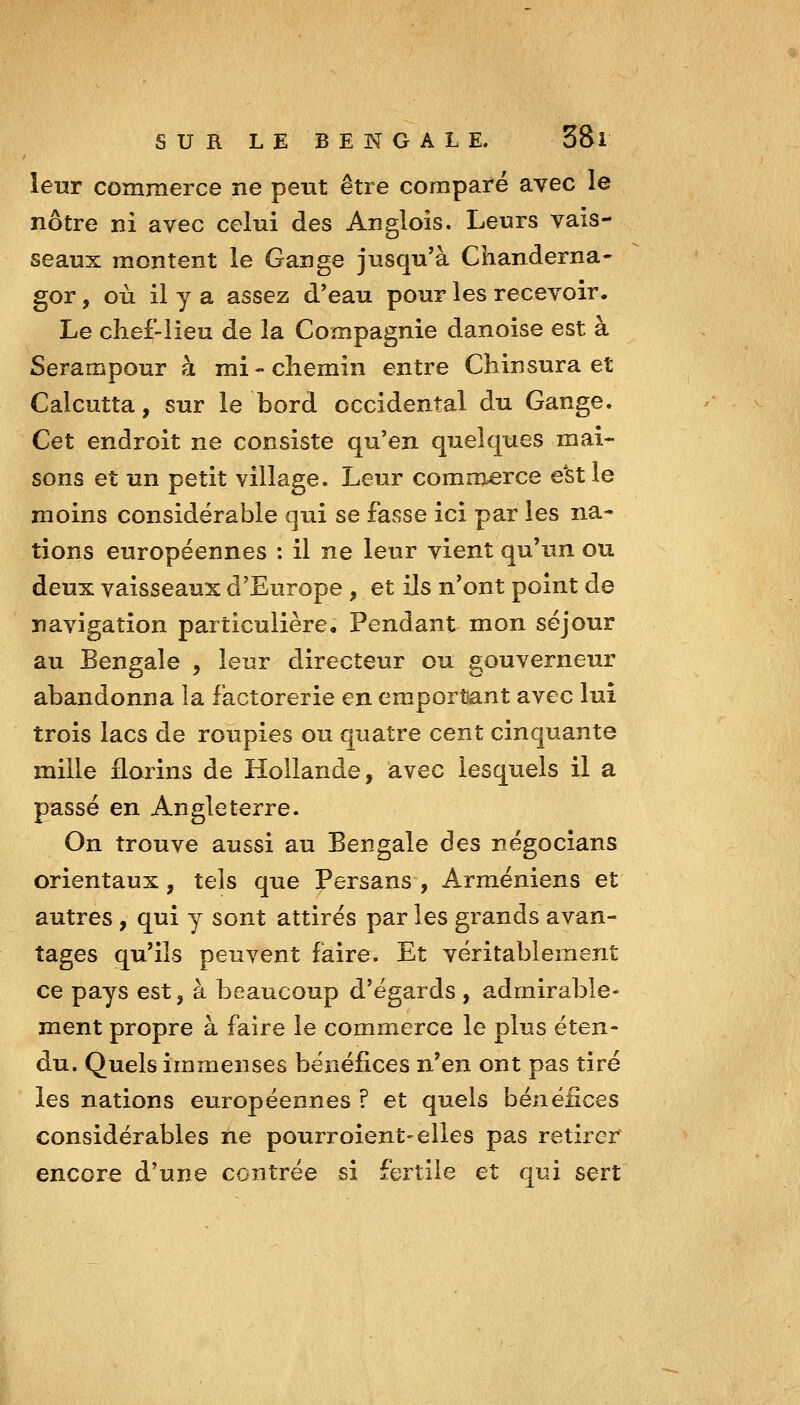 leur commerce ne peut être comparé avec le nôtre ni avec celui des Angiois. Leurs vais- seaux montent le Gange jusqu'à Chanderna- gor, où il y a assez d'eau pour les recevoir. Le chef-lieu de la Compagnie danoise est à Serampour à mi-chemin entre Chinsura et Calcutta, sur le bord occidental du Gange. Cet endroit ne consiste qu'en quelques mai- sons et un petit village. Leur commerce e'stle moins considérable qui se fasse ici par les na- tions européennes : il ne leur vient qu'un ou deux vaisseaux d'Europe , et ils n'ont point de navigation particulière. Pendant mon séjour au Bengale , leur directeur ou g-ouverneur abandonna la factorerie en emportant avec lui trois lacs de roupies ou quatre cent cinquante mille florins de Hollande, avec lesquels il a passé en Angleterre. On trouve aussi au Bengale des négocians orientaux, tels que Persans, Arméniens et autres, qui y sont attirés par les grands avan- tages qu'ils peuvent faire. Et véritablement ce pays est, à beaucoup d'égards , admirable- ment propre à faire le commerce le plus éten- du. Quels immenses bénéfices n'en ont pas tiré les nations européennes ? et quels bénéfices considérables ne pourroient-elles pas retirer encore d'une centrée si fertile et qui sert