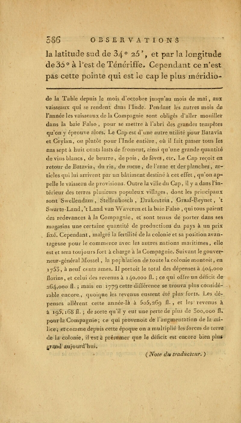la latitude sud de 34 ® ^5 ', et par la longitude de 35 ® à l'est de Tënëriffe, Cependant ce n'est pas cette pointe qui est le cap le plus méridio- de la Table depuis le mois d'octobre jusqu'au mois de mai, aux vaisseaux qui se rendent dans l'Inde. Pendant les autres mois de Fanûée les vaisseaux de la Compagnie sont obligés d'aller mouiller dans la baie Faiso , pour se mettre à Tabri des grandes tempêtes qu'on y éprouve alors. Le Cap est d'une autre utilité pour Batavia et Ceylan, ou plutôt pour l'Inde entière, où il lait passer tous les ans sept à huit cents lasts de froment, ainsi qu'une grande quantité de vins blancs , de beurre, de pois, de fèves, etc. Le Cap reçoit en retour de Batavia, du i;iz, du sucre , de l'arac et desplanches, ar- ticles qui lui arrivent par un bâtiment destiné à cet effet, qu'on ap- pelle le vaisseau de provisions. Outre la ville du Cap, il y a dans l'in- térieur des terres plusieurs populeux villages, dont les principaux sont Swellendam , Stellenbosch , Drakestein , Graaf-Reynet, 't Swarte-Land, 't Land van Waveren et la baie Falso , qui tous paient des redevances à la Compagnie, et sont tenus de porter dans ses magasins une certaine quantité de productions du pays à un prix fixé. Cependant, malgré la fertilité de la colonie et sa position avan- tageuse pour le commerce avec les autres nations maritimes, elle est et sera toujours fort à charge à la Compagnie. Suivant le gouvei;- neur-généralMossel, la population de toutelacolonie montoit, en 1753, à neuf cfnts âmes. II portoit le total des dépenses à 404^000 florins, et celui des revenus à 140,000 II. ; ce qui offre un déficit de 264,000 fl. ; mais en 1779 cette différence se trouva plus considé- - rable encore, quoique les revenus eussent été plus forts. Les dé- penses allèrent cette année-là à 606,269 IL, et les revenus à à 196, x68 fl. ; de sorte qu'il y eut une perte de plus de 3oo,ooo fl. pourla Compagnie; ce qui provenoit de l'augm-entation de la mi- lice; etcomme depuis cette époque on a multiplié les forces de terre de la colonie, il^est à présumer que le déficit est encore bien plu* gr^nd aujourd'hui. ( Note du traducteur. )