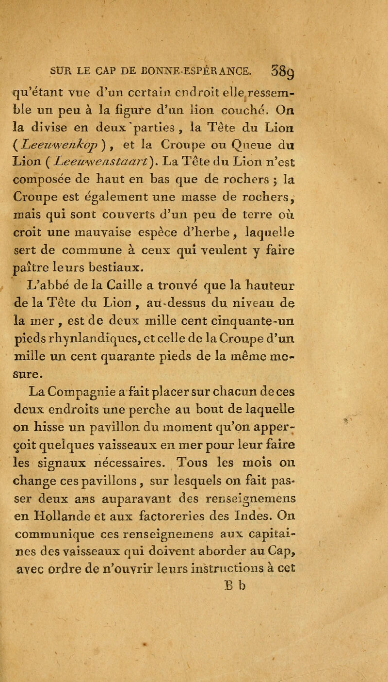 qu'étant vue d'un certain endroit elle,ressem- ble un peu à la figure d'un lion couché. On îa divise en deux parties , la Tête du Lion {Leewwenkoj) ) , et la Croupe ou Qneue du Lion ( Leewwejistaart^. La Tête du Lion n'est composée de haut en bas que de rochers \ la Croupe est également une masse de rochers, mais qui sont couverts d'un peu de terre où croit une mauvaise espèce d'herbe, laquelle sert de commune à ceux qui veulent y faire paître leurs bestiaux. L'abbé de la Caille a trouvé que la hauteur de la Tête du Lion, au-dessus du niveau de la mer , est de deux mille cent cinquante-un pieds rhynlandiques, et celle de la Croupe d'un mille un cent quarante pieds de la même me- sure. La Compagnie a fait placer sur chacun de ces deux endroits une perche au bout de laquelle on hisse un pavillon du moment qu'on apper- çoit quelques vaisseaux en mer pour leur faire les signaux nécessaires. Tous les mois on change ces pavillons, sur lesquels on fait pas- ser deux ans auparavant des renseignemens en Hollande et aux factoreries des Indes. On communique ces renseignemens aux capitai- nes des vaisseaux qui doivent aborder au Cap, avec ordre de n'ouvrir leurs instructions à cet B b