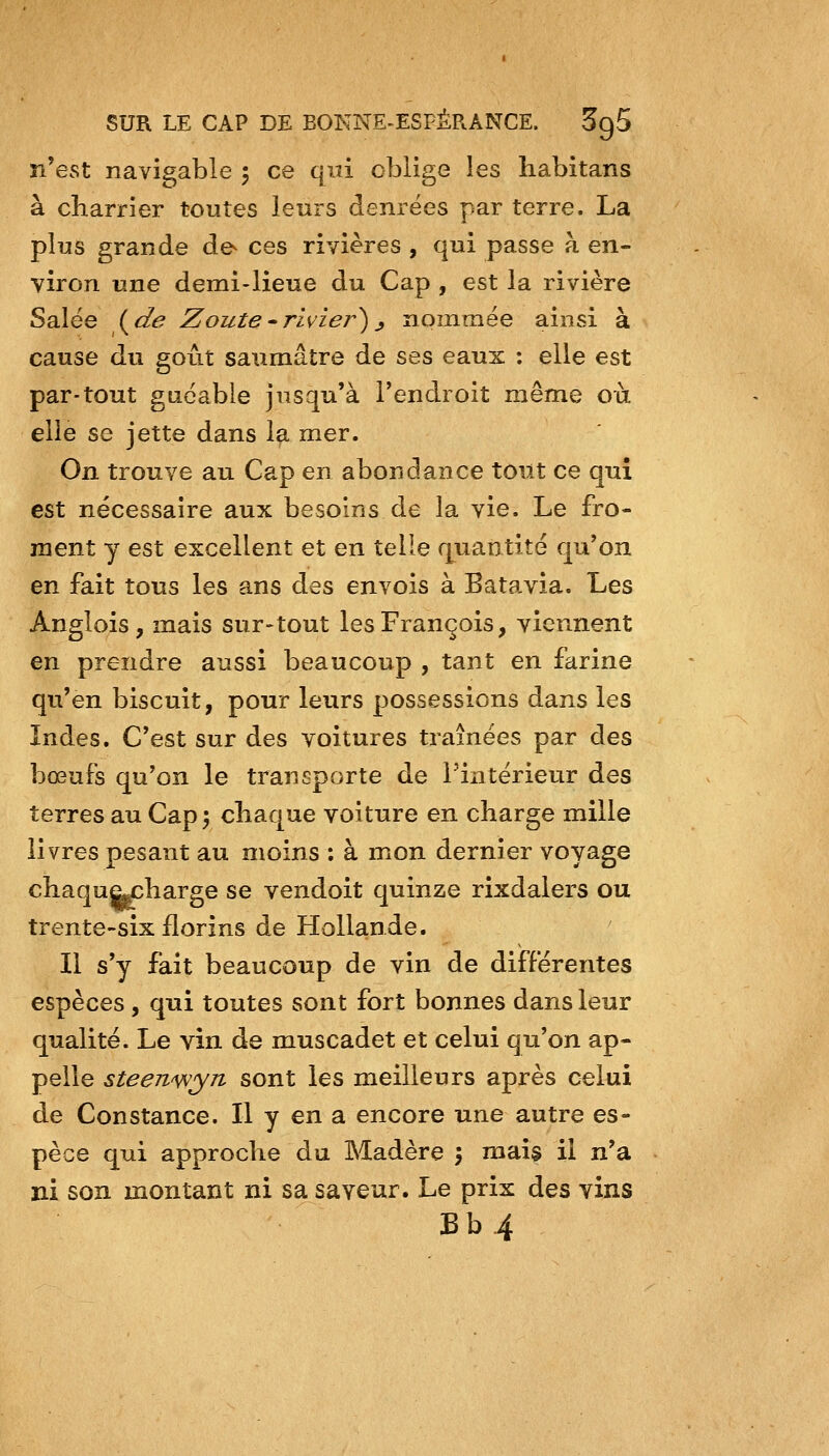 n'est navigable 5 ce qui oblige les habitans à cbarrier toutes leurs denrées par terre. La plus grande de- ces rivières , qui passe à en- viron une demi-lieue du Cap , est la rivière Salée i^de Zoute^rivier)j nommée ainsi à cause du goût saumâtre de ses eaux : elle est par-tout guéable jusqu'à l'endroit même où elle se jette dans la mer. On trouve au Cap en abondance tout ce qui est nécessaire aux besoins de la vie. Le fro- ment y est excellent et en telle quantité qu'on en fait tous les ans des envois à Batavia. Les Anglois, mais sur-tout les François, viennent en prendre aussi beaucoup , tant en farine qu'en biscuit, pour leurs possessions dans les îndes. C'est sur des voitures traînées par des bœufs qu'on le transporte de l'intérieur des terres au Cap; cliaque voiture en charge mille livres pesant au moins : à mon dernier voyage chaquaxharge se vendoit quinze rixdalers ou trente~six florins de Hollande. Il s'y fait beaucoup de vin de différentes espèces , qui toutes sont fort bonnes dans leur qualité. Le vin de muscadet et celui qu'on ap- pelle steeu'wyn sont les meilleurs après celui de Constance. Il y en a encore une autre es- pèce qui approche du Madère } mais il n'a ni son montant ni sa saveur. Le prix des vins Bb.4