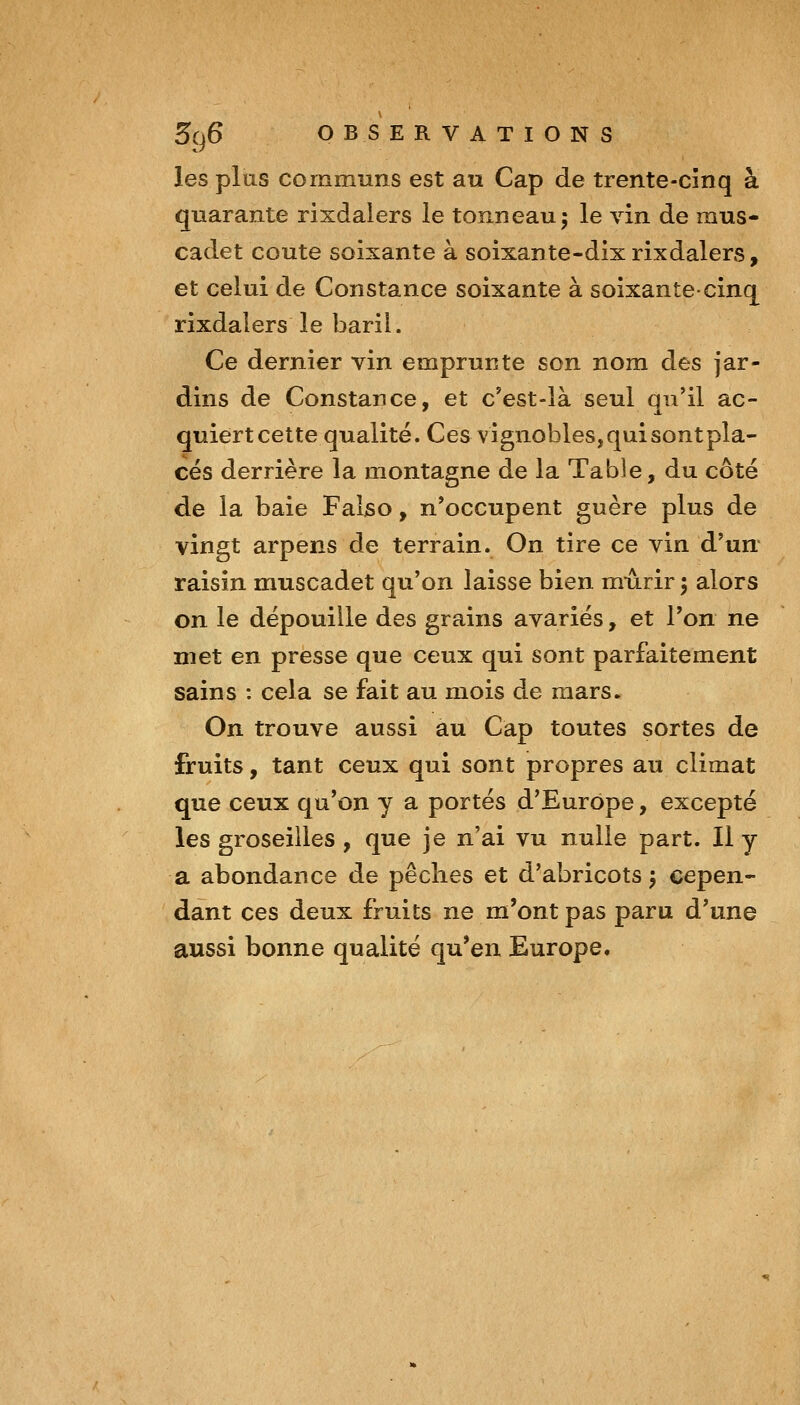 les plus communs est au Cap de trente-cînq à quarante rixdalers le tonneau 5 le vin de mus- cadet coûte soixante à soixante-dix rixdalers, et celui de Constance soixante à soixante-cinq rixdalers le baril. Ce dernier vin emprunte son nom des jar- dins de Constance, et c'est-là seul qu'il ac- quiert cette qualité. Ces vignobles, qui sont pla- cés derrière la montagne de la Table, du côté de la baie Faljso, n'occupent guère plus de vingt arpens de terrain. On tire ce vin d'un raisin muscadet qu'on laisse bien mûrir 5 alors on le dépouille des grains avariés, et l'on ne met en presse que ceux qui sont parfaitement sains : cela se fait au mois de mars. On trouve aussi au Cap toutes sortes de fruits, tant ceux qui sont propres au climat que ceux qu'on y a portés d'Europe, excepté les groseilles , que je n'ai vu nulle part. Il y a abondance de pêches et d'abricots y cepen- dant ces deux fruits ne m'ont pas paru d'une aussi bonne qualité qu'en Europe.