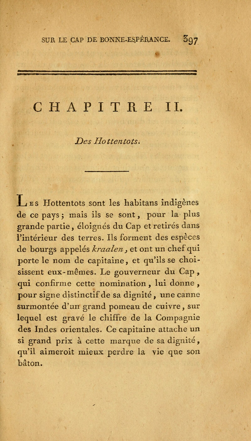 *>> CHAPITRE II. Z)es Hottentots, J_j E s Hottentots sont les habitans indigènes de ce pays ^ mais ils se sont, pour la plus grande partie, éloignés du Cap et retirés dans l'intérieur des terres. Ils forment des espèces de bourgs appelés kraalen^ et ont un chef qui porte le nom de capitaine, et qu'ils se choi- sissent eux-mêmes. Le gouverneur du Cap, qui confirme cette nomination, lui donne , pour signe distinctif de sa dignité, une canne surmontée d'an grand pomeau de cuivre, sur lequel est gravé le chiffre de la Compagnie des Indes orientales. Ce capitaine attache un si grand prix à cette marque de sa dignité, qu'il airaeroit mieux perdre la vie que son bâton.