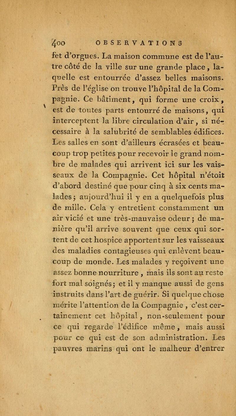 fet d'orgues. La maison commune est de l'au- tre côté de la ville sur une grande place, la- quelle est entourrëe d'assez belles maisons. Près de Téglise on trouve l'hôpital de la Com^ pagnie. Ce bâtiment, qui forme une croix, est de toutes parts entourré de maisons, qui interceptent la libre circulation d'air, si nér cessaire à la salubrité de semblables édifices. Les salles en sont d'ailleurs écrasées et beau- coup trop petites pour recevoir îe grand nom- bre de malades qui arrivent ici sur les vais- seaux de la Compagnie. Cet hôpital n'étoit d'abord destiné que pour cinq à six cents ma- lades 5 aujourd'hui il y en a quelquefois plus de mille. Cela y entretient constamment un air vicié et une très-mauvaise odeur 5 de ma- nière qu'il arrive souvent que ceux qui sor- tent de cet hospice apportent sur les vaisseaux des maladies contagieuses qui enlèvent beau- coup de monde. Les malades y reçoivent une assez bonne nourriture , mais ils sont au reste fort mal soignés 3 et il y manque aussi de gens instruits dans l'art de guérir. Si quelque chose mérite l'attention de la Compagnie , c'est cer- tainement cet hôpital, non-seulement pour ce qui regarde l'édifice même, mais aussi pour ce qui est de son administration. Les pauvres marins qui ont le malheur d'entrer