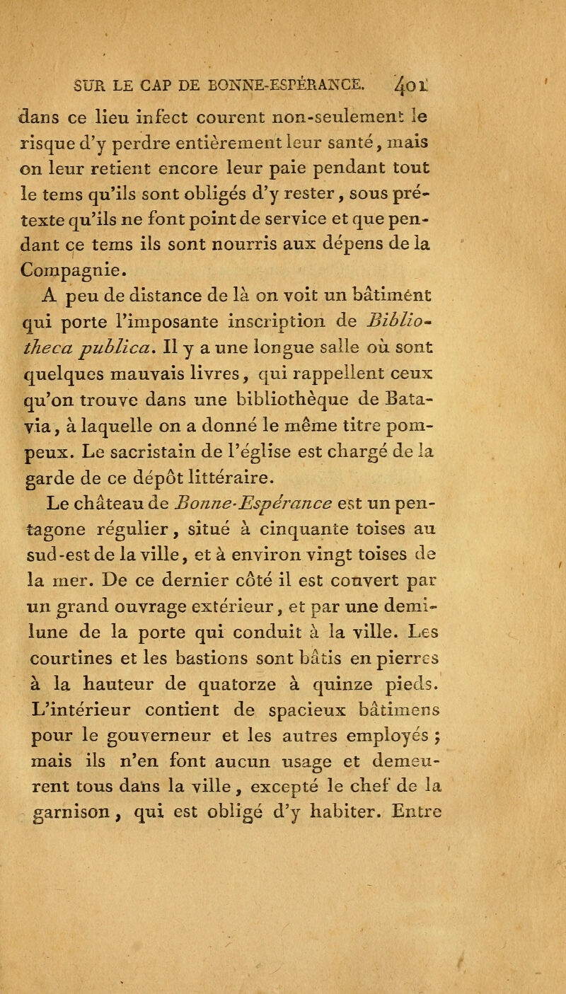 dans ce lieu infect courent non-seulement le risque d'y perdre entièrement leur santé, mais on leur retient encore leur paie pendant tout le tems qu'ils sont obligés d'y rester, sous pré- texte qu'ils ne font point de service et que pen- dant ce tems ils sont nourris aux dépens de la Compagnie. A peu de distance de là on voit un bâtiment qui porte Timposante inscription de Biblio» theca publica. Il y a une longue salle où sont quelques mauvais livres, qui rappellent ceux qu'on trouve dans une bibliothèque de Bata- via , à laquelle on a donné le même titre pom- peux. Le sacristain de l'église est chargé de la garde de ce dépôt littéraire. Le château de Bonne-Espéj^ance est un pen- tagone régulier, situé à cinquante toises au sud-est de la ville, et à environ vingt toises de la mer. De ce dernier côté il est couvert par un grand ouvrage extérieur, et par une demi- lune de la porte qui conduit à la ville. Les courtines et les bastions sont bâtis en pierres à la hauteur de quatorze à quinze pieds. L'intérieur contient de spacieux bâtimens pour le gouverneur et les autres employés ; mais ils n'en font aucun usage et demeu- rent tous datis la ville, excepté le chef de la garnison, qui est obligé d'y habiter. Entre