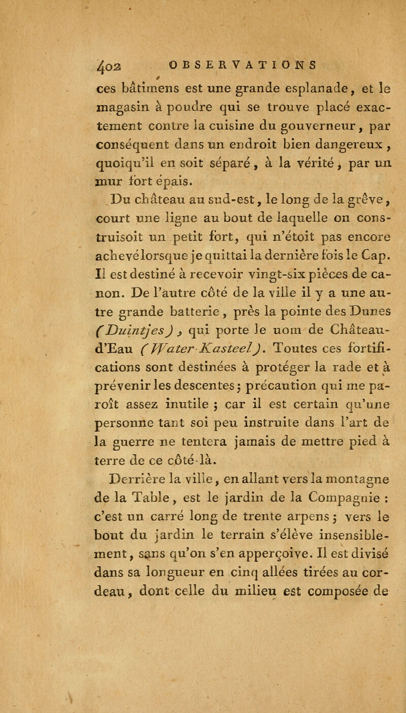 ces bâtimens est une grande esplanade, et le magasin à poudre qui se trouve placé exac- tement contre la cuisine du gouverneur, par conséquent dans un endroit bien dangereux , quoiqu'il en soit séparé, à la vérité, par un mur fort épais. Du château au sud-est, le long de la grève, court une ligne au bout de laquelle on cons- truisoit un petit fort, qui n'étoit pas encore aclievélorsque je quittai la dernière fois le Cap. Il est destiné à recevoir vingt-six pièces de ca- non. De Tàutre côté de la ville il y a une au- tre grande batterie , près la pointe des Dunes (Duintjes) ^ qui porte le uom de Château- d'Eau (FFater KasteelJ, Toutes ces fortifi- cations sont destinées à protéger la rade et à prévenir les descentes 5 précaution qui me pa- roît assez inutile 5 car il est certain qu'une personne tant soi peu instruite dans l'art de la guerre ne tentera jamais de mettre pied à terre de ce cptélà. Derrière la ville, en allant vers la montagne de la Table, est le jardin de la Compagnie : c'est un carré long de trente arpens 5 vers le bout du jardin le terrain s'élève insensible- ment , sans qu'on s'en apperçoive. Il est divisé dans sa longueur en cinq allées tirées au cor- deau , dont celle du milieu est composée de