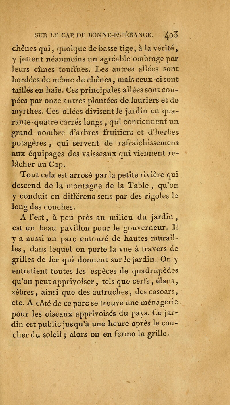 cliênes qui, quoique de basse tige, à la vérité, y jettent néanmoins un agréable ombrage par leurs cimes touffues. Les autres allées sont bordées de même de cliênes, mais ceux-ci sont taillés en haie. Ces principales allées sont cou- pées par onze autres plantées de lauriers et de myrthes. Ces allées divisent le jardin en qua- rante-quatre carrés longs , qui contiennent un grand nombre d'arbres fruitiers et d'herbes potagères , qui servent de rafraicliissemens aux équipages des vaisseaux qui viennent re- lâcher au Cap. Tout cela est arrosé par la petite rivière qui descend de la montagne de la Table , qu'on y conduit en différens sens par des rigoles le long des couches. A l'est, à peu près au milieu du jardin, est un beau pavillon pour le gouverneur. Il y a aussi un parc entouré de hautes murail- les , dans lequel on porte la vue à travers de grilles de fer qui donnent sur le jardin. On y entretient toutes les espèces de quadrupèdes qu'on peut apprivoiser, tels que cerfs, élans, zèbres, ainsi que des autruches, descasoars, etc. A côté de ce parc se trouve une ménagerie pour les oiseaux apprivoisés du pays. Ce jar- din est public jusqu*à une heure après le cou- cher du soleil 5 alors on en ferme la grille.