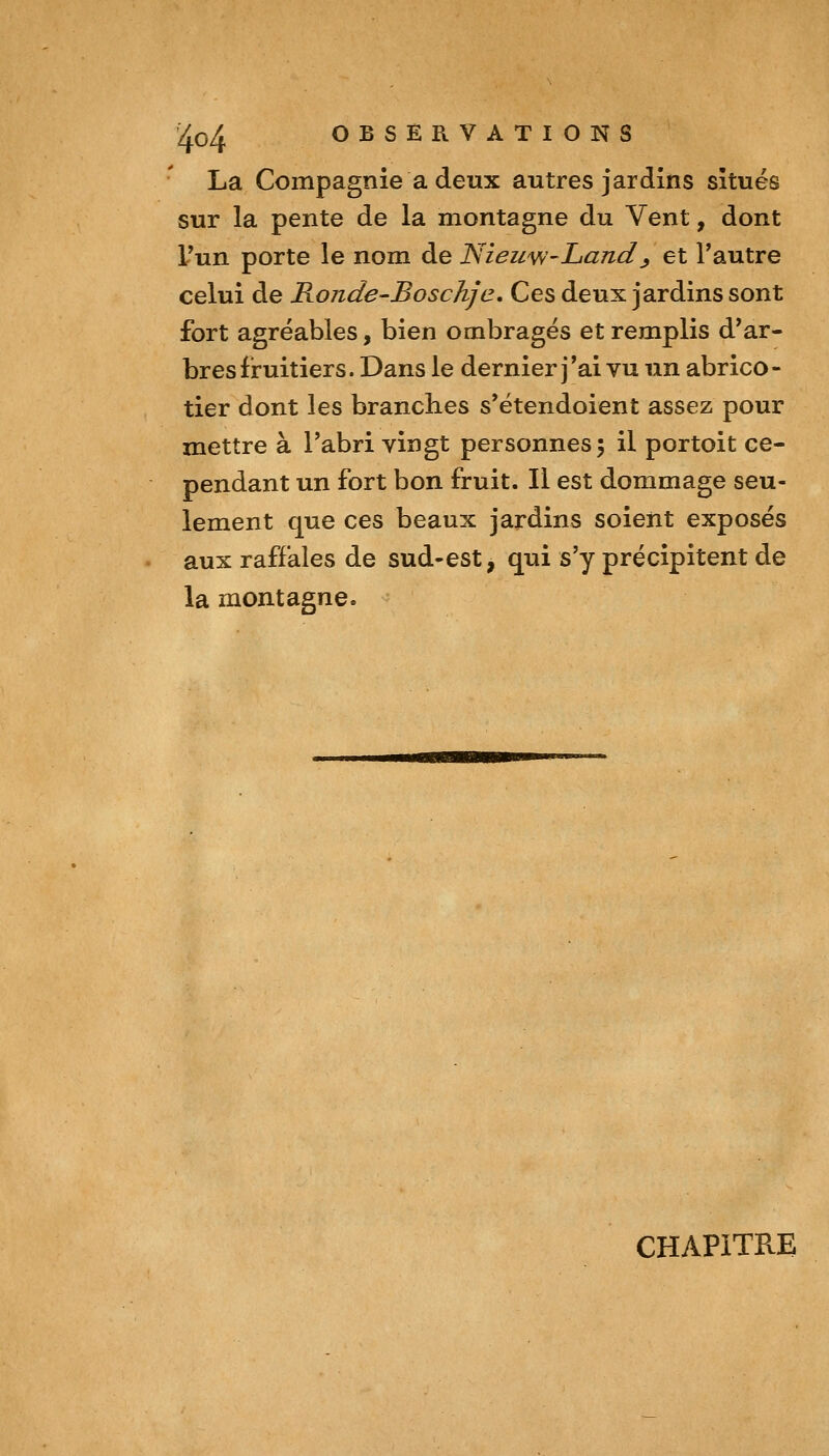 La Compagnie a deux autres jardins situés sur la pente de la montagne du Vent, dont Tun porte le nom de NiewW'Land^ et Tautre celui de Honde-Bosc/ifc, Ces deux jardins sont fort agréables, bien ombragés et remplis d'ar- bres fruitiers. Dans le dernier j'ai vu un abrico- tier dont les branches s'étendoient assez pour mettre à l'abri vingt personnes; il portoit ce- pendant un fort bon fruit. Il est dommage seu- lement que ces beaux jardins soient exposés aux raffales de sud-est, qui s'y précipitent de la montagne. CHAPITRE