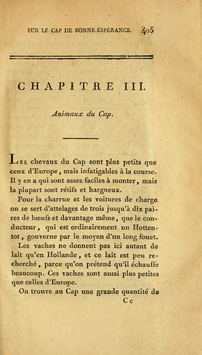 ■ jiLl^i iMOP—«yijjl u J I. t»W>MCTWU—J. IL I ■niiiMWL'Ml.JWlffsaa'UljmiJIJirj •ma-mm^tmmm^ CHAPITRE III. Animaux du Cap, J-JEs chevaux du Cap sont plus petits que ceux d'Europe, mais infatigables à la course. II y en a qui sont assez faciles à monter, mais la plupart sont rétifs et hargneux. Pour la charrue et les voitures de charge on se sert d'attelages de trois jusqu'à dix pai- res de bœufis et davantage même, que le con- ducteur , qui est ordinairement un Hotten- tôt, gouverne par le moyen d'un long fouet* Les vaches ne donnent pas ici autant de lait qu'en Hollande, et ce lait est peu re- cherché , parce qu'on prétend qu'il échauffe beaucoup. Ces vaches sont aussi plus petites que celles d'Europe. On trouve au Cap une grande quantité de C ç