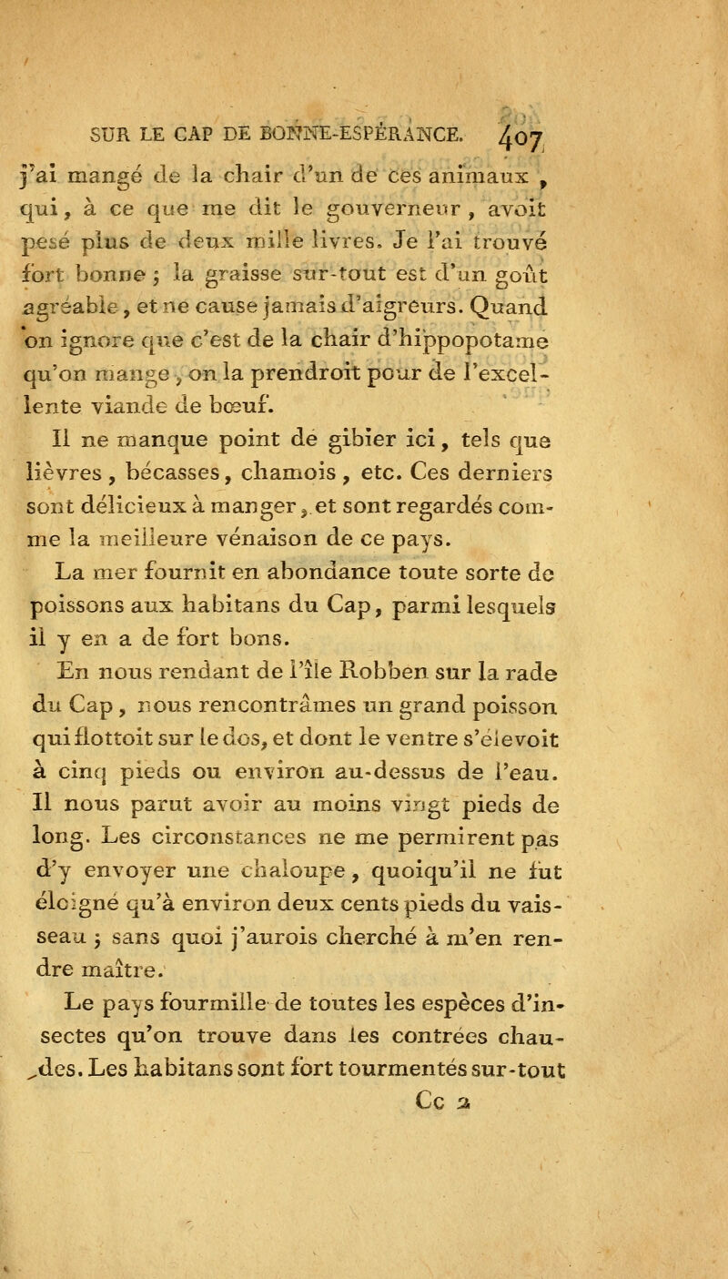 j'aî mangé de la chair crun de ces animaux \ qui, à ce que me dit le gouverneur , avoit pesé plus de deux mille livres. Je Fai trouvé fort bonne , la graisse sur-tout est d*an goût agréable, et ne cause jamais d'aigreurs. Quand on ignore que c'est de la chair d'hippopotame qu'on mange > on la prendroit pour de rexcel- lente viande de bceui. Il ne manque point de gibier ici, tels que lièvres , bécasses, chamois , etc. Ces derniers sont délicieux à manger ,.et sont regardés com- me la meilleure venaison de ce pays. La mer fournit en abondance toute sorte de poissons aux habitans du Cap, parmi lesquels il y en a de fort bons. En nous rendant de l'île Robben sur la rade du Cap, nous rencontrâmes un grand poisson qui fiottoit sur le dos, et dont le ventre s'éie voit à cinq pieds ou environ au-dessus de l'eau. Il nous parut avoir au moins virjgt pieds de long. Les circonstances ne me permirent pas d'y envoyer une chaloupe, quoiqu'il ne fut ëlcigné qu'à environ deux cents pieds du vais- seau 5 sans quoi j'aurois cherché à m*en ren- dre maître. Le pays fourmille de toutes les espèces d'in- sectes qu'on trouve dans les contrées chau- ^des. Les habitans sont fort tourmentés sur-tout Ce %