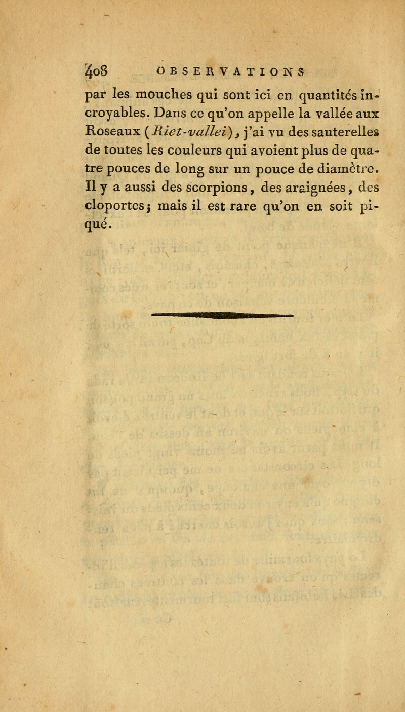 par les mouches qui sont ici en quantités in- croyables. Dans ce qu'on appelle la vallée aux Roseaux (^Riet-vallei)^ j'ai vu des sauterelles de toutes les couleurs qui avoient plus de qua- tre pouces de long sur un pouce de diamètre. Il y a aussi des scorpions, des araignées, des cloportes 5 mais il est rare qu'on en soit pi- qué.