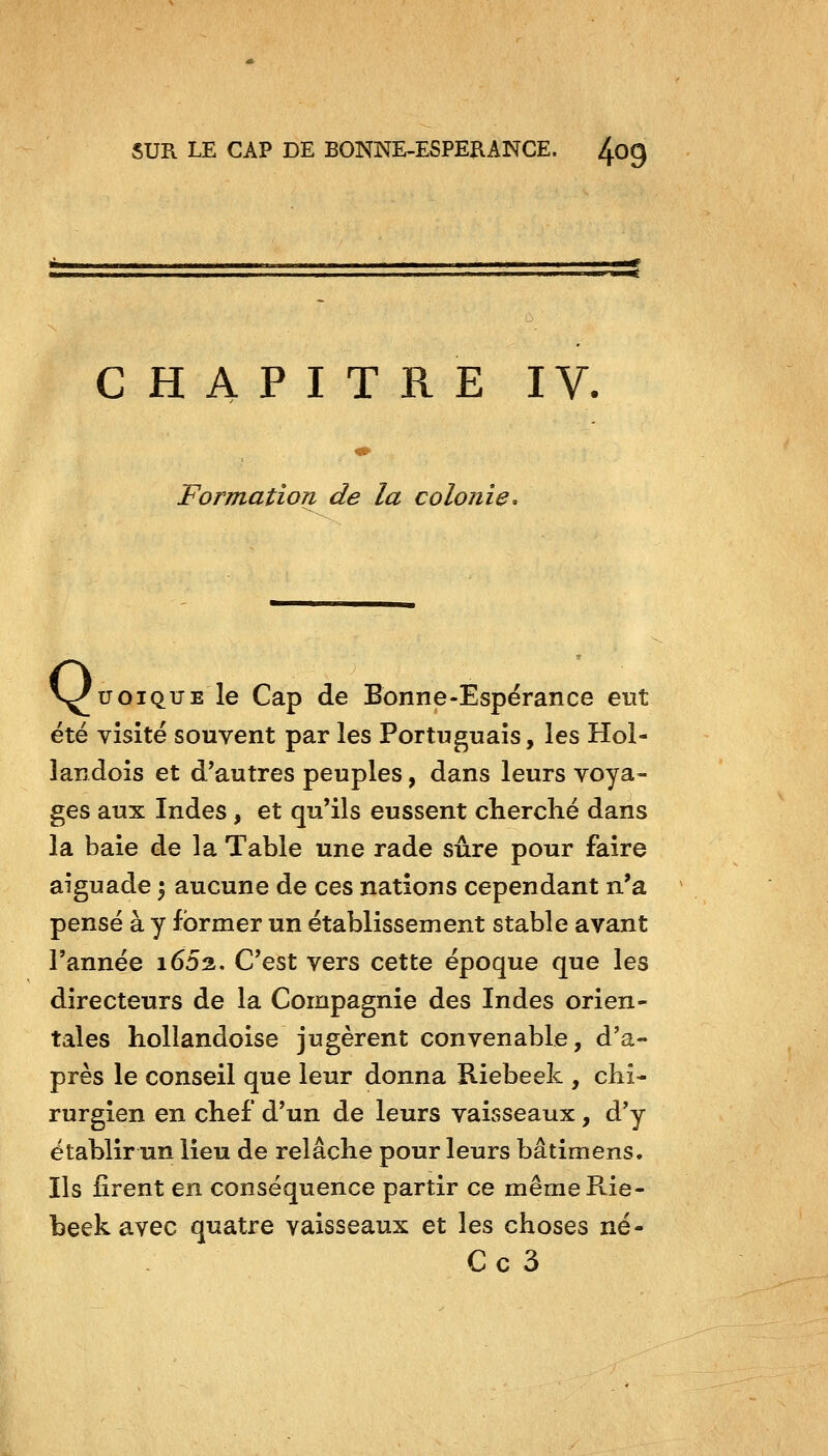 CHAPITRE IV. Formation de la colonie. V^uoiQUE le Cap de Bonne-Espérance eut été visité souvent par les Portuguais, les Hol- landois et d'autres peuples, dans leurs voya- ges aux Indes, et qu'ils eussent cherché dans la baie de la Table une rade sûre pour faire aîguade \ aucune de ces nations cependant n'a pensé à y former un établissement stable avant l'année i652. C'est vers cette époque que les directeurs de la Compagnie des Indes orien- tales liollandoise jugèrent convenable, d'a- près le conseil que leur donna Riebeek , chi- rurgien en chef d'un de leurs vaisseaux, d'y établir un lieu de relâche pour leurs bâtimens. Ils firent en conséquence partir ce même Rie- beek avec quatre vaisseaux et les choses né- C c 3