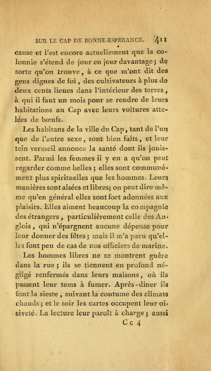 cause et Test encore actuellement que la co- lonnie s'étend de jour en jour davantage ^ de sorte qu'on trouve, à ce que m'ont dit des gens dignes de foi , des cultivateurs à plus de deux cents lieues dans l'intérieur des terres, à qui il faut un mois pour se rendre de leurs habitations au Cap avec leurs voitures atte- lées de bœufs. Les habitans de la ville du Cap, tant de l'un que de l'autre sexe, sont bien faits, et leur tein vermeil annonce la santé dont ils jouis- sent. Parmi les femmes il y en a qu'on peut regarder comme belles ; elles sont communé- ment plus spirituelles que les hommes. Leurs manières sont aisées et libres; on peut dire mê- me qu'en général elles sont fort adonnées aux plaisirs. Elles aiment beaucoup la compagnie des étrangers , particulièrement celle des An- glois, qui n'épargnent aucune dépense pour leur donner des fêtes | mais il m'a paru qu'el- les font peu de cas de nos officiers de marine. Les hommes libres ne se montrent guère dans la rue 5 ils se tiennent en profond né- gligé renfermés dans leurs maisons, où ils passent leur tems à fumer. Après-diner ils font la sieste , suivant la coutume des climats chauds ; et le soir les cartes occupent leur oi- siveté. La lecture leur paroît à charge ; aussi C c 4