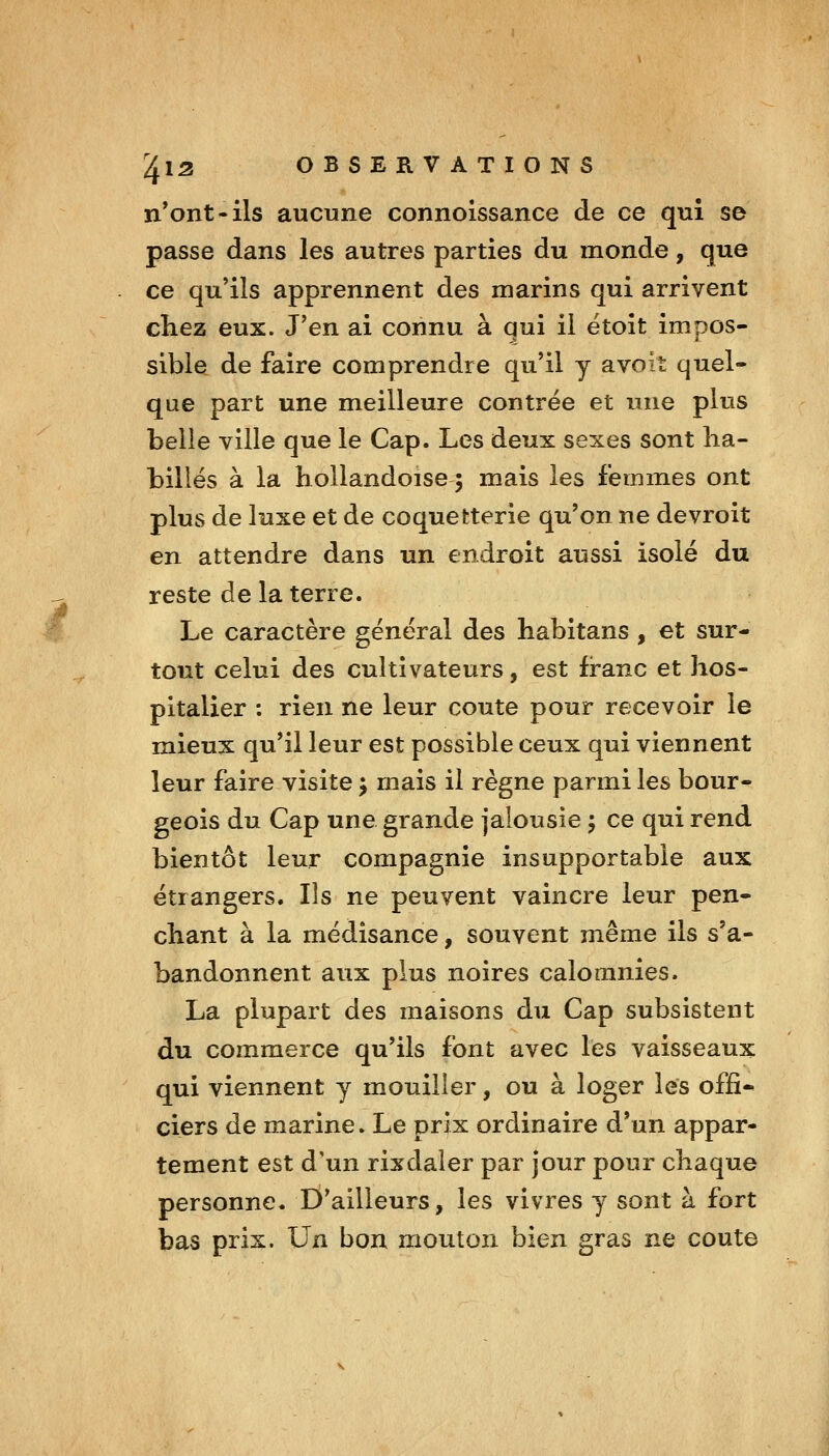 n*ont-ils aucune connoissance de ce qui se passe dans les autres parties du monde, que . ce qu'ils apprennent des marins qui arrivent chez eux. J'en ai connu à qui il ëtoît impos- sible de faire comprendre qu'il y avoiî quel- que part une meilleure contrée et nue plus belle ville que le Cap. Les deux sexes sont ha- billés à la hollandoise 5 mais les femmes ont plus de luxe et de coquetterie qu'on ne devroit en attendre dans un endroit aussi isolé du reste de la terre. Le caractère général des habitans , et sur- tout celui des cultivateurs, est franc et hos- pitalier : rien ne leur coûte pour recevoir le mieux qu'il leur est possible ceux qui viennent leur faire visite j mais il règne parmi les bour- geois du Cap une grande jalousie ; ce qui rend bientôt leur compagnie insupportable aux étrangers. Ils ne peuvent vaincre leur pen- chant à la médisance, souvent même ils s'a- bandonnent aux plus noires calomnies. La plupart des maisons du Cap subsistent du commerce qu'ils font avec les vaisseaux qui viennent y mouiller, ou à loger les offi* ciers de marine. Le prix ordinaire d'un appar- tement est d'un rixdaler par jour pour chaque personne. D'ailleurs, les vivres y sont à fort bas prix. Un bon mouton bien gras ne coûte