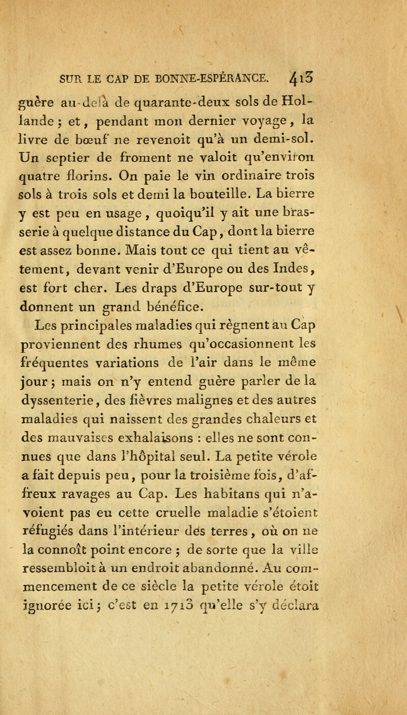 guère au-delà de quarante-deux sols de Hol- lande ; et, pendant mon dernier voyage, la livre de bœuf ne revenoit qu'à un demi-sol. Un septier de froment ne valoit qu'environ quatre florins. On paie le vin ordinaire trois sols à trois sols et demi la bouteille. La bierre y est peu en usage , quoiqu'il y ait une bras- serie à quelque distance du Cap, dont la bierre est assez bonne. Mais tout ce qui tient au vê- tement, devant venir d'Europe ou des Indes, est fort cher. Les draps d'Europe sur-tout y donnent un grand bénéfice. Les principales maladies qui régnent au Cap proviennent des rhumes qu'occasionnent les fréquentes variations de l'air dans le même jour j mais on n'y entend guère parler de la dyssenterie, des fièvres malignes et des autres maladies qui naissent des grandes chaleurs et des mauvaises exhalaisons : elles ne sont con- nues que dans l'hôpital seul. La petite vérole a fait depuis peu, pour la troisième fois, d'af- freux ravages au Cap. Les habitans qui n'a- voient pas eu cette cruelle maladie s'étoient réfugiés dans l'intérieur dés terres, où on ne la connoit point encore 5 de sorte que la ville ressembloit à un endroit abandonné. Au com- mencement de ce siècle la petite vérole ëtoit ignorée ici^ c'est en 1710 qu'elle s'y déclara