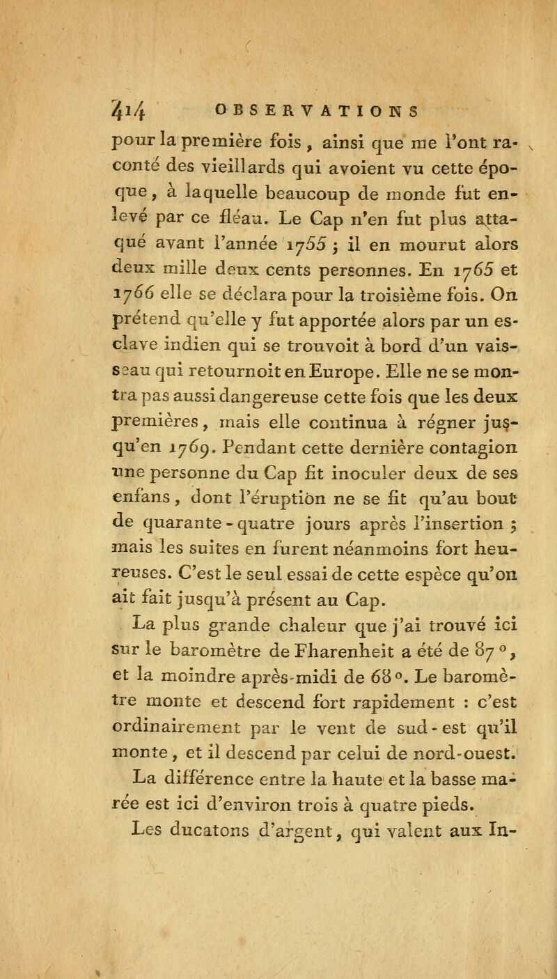 pour la première fois , ainsi que me Pont ra- conte des vieillards qui a voient vu cette épo- que , à laquelle beaucoup de monde fut en- levé par ce fléau. Le Cap n'en fut plus a,tta- qué avant Tannée 1755 ; il en mourut alors deux mille deux cents personnes. En 1765 et 1766 elle se déclara pour la troisième fois. On prétend qu'elle y fut apportée alors par un es- clave indien qui se trouvoit à bord d'un vais- seau qui retournoit en Europe. Elle ne se mon- tra pas aussi dangereuse cette fois que les deux premières, mais elle continua à régner jus- qu'en 1769. Pendant cette dernière contagion une personne du Cap fit inoculer deux de ses enfans, dont l'éruption ne se fît qu'au bout de quarante - quatre jours après l'insertion 5 mais les suites en furent néanmoins fort heu- reuses. C'est le seul essai de cette espèce qu'on ait fait jusqu'à présent au Cap. La plus grande chaleur que j'ai trouvé ici sur le baromètre de Fharenheit a été de 87 », et la moindre après-midi de 68 «. Le baromè- tre monte et descend fort rapidement : c'est ordinairement par le vent de sud-est qu'il monte, et il descend par celui de nord-ouest. La différence entre la haute et la basse ma- rée est ici d'environ trois à quatre pieds. Les ducatons d'argent, qui valent aux In-