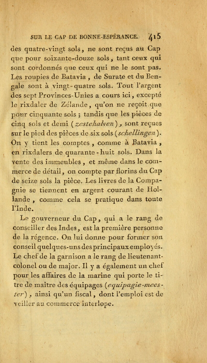 des quatre-vingt sols, ne sont reçus au Cap que pour soixante-douze sols, tant ceux qui sont cordonnës que ceux qui ne le sont pas. Les roupies de Batavia , de Surate et du Ben- gale sont à vingt-quatre sols. Tout l'argent des sept Provinces-Unies a cours ici, excepté le rixdaler de Zëlande, qu'on ne reçoit.que pour cinquante sols ; tandis que les pièces de cinq sols et demi [zestehalven)^ sont reçues sur le pied des pièces de six sols {^schellingeri). On y tient les comptes , comme à Batavia , en rixdalers de quarante - huit sols. Dans la vente des immeubles , et même dans le com- merce de détail, on compte par florins du Cap de seize sols la pièce. Les livres de la Compa- gnie se tiennent en argent courant de Hol- lande , comme cela se pratique dans toute rinde. Le gouverneur du Cap, qui a le rang de conseiller des Indes, est la première personne de la régence. On lui donne pour former son conseil quelques-uns des principaux employés. Le chef de la garnison a le rang de lieutenant- colonel ou de major. Il y a également un chef pour les affaires de la marine qui porte le ti- tre de maître des équipages {^e quip agis-niées- te?^) ^ ainsi qu'un fiscal, dont l'emploi est de veiller au commerce interlope.