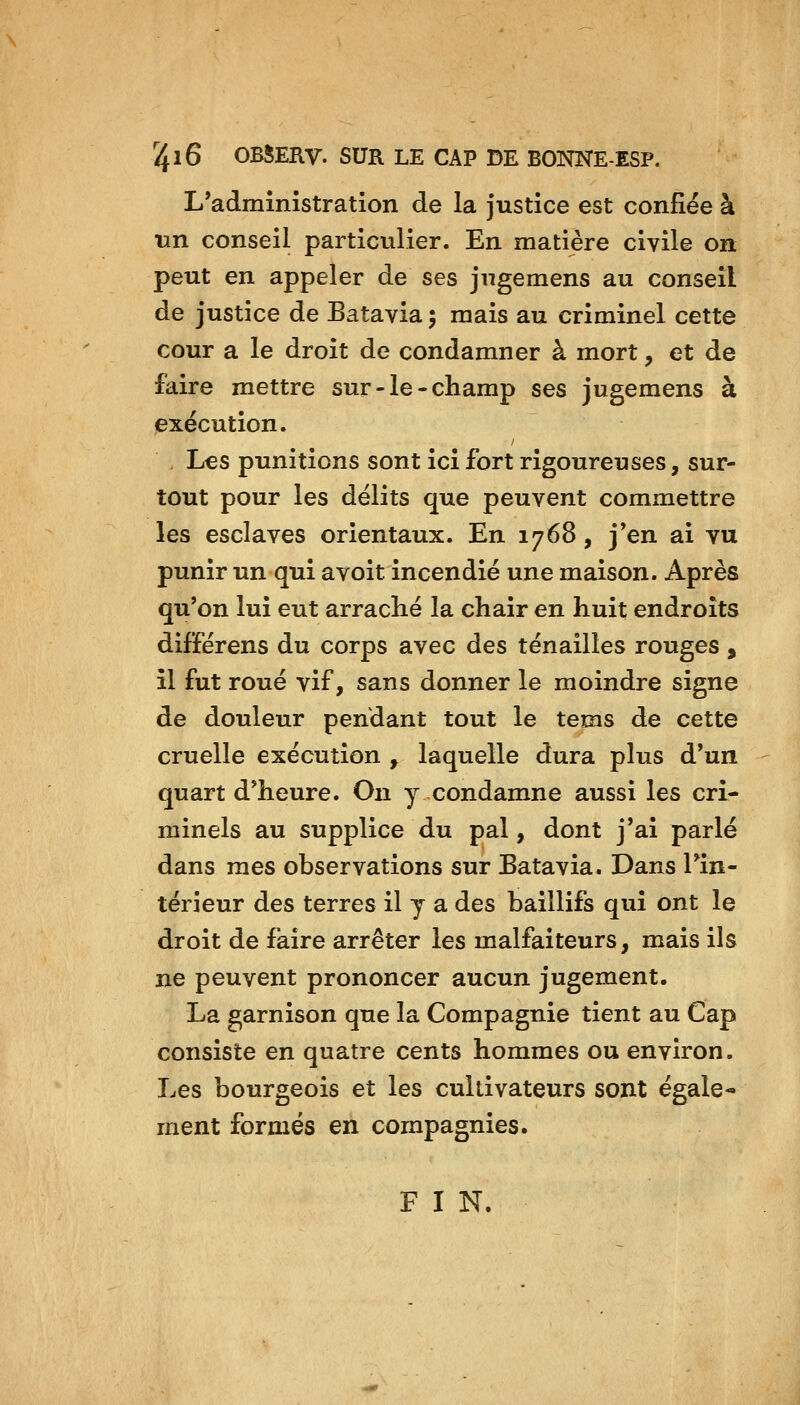 L'administration de la justice est confiée à un conseil particulier. En matière civile on peut en appeler de ses jugemens au conseil de justice de Batavia 5 mais au criminel cette cour a le droit de condamner à mort, et de faire mettre sur-le-champ ses jugemens à exécution. , Les punitions sont ici fort rigoureuses, sur- tout pour les délits que peuvent commettre les esclaves orientaux. En 1768, j*en ai vu punir un qui a voit incendié une maison. Après qu'on lui eut arraché la chair en huit endroits différens du corps avec des tenailles rouges , il fut roué vif, sans donner le moindre signe de douleur pendant tout le tems de cette cruelle exécution , laquelle dura plus d'un quart d'heure. On y condamne aussi les cri- minels au supplice du pal, dont j'ai parlé dans mes observations sur Batavia. Dans Tin- térieur des terres il y a des baillifs qui ont le droit de faire arrêter les malfaiteurs, mais ils ne peuvent prononcer aucun jugement. La garnison que la Compagnie tient au Cap consiste en quatre cents hommes ou environ. Les bourgeois et les cultivateurs sont égale- ment formés en compagnies. FIN.